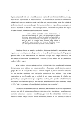19
lógica de igualdade lida com a pluralidade desses sujeitos de uma forma contraditória, ou seja,
nega-lhe sua singularidade de indivíduo surdo. Tais inconsistências reivindicam uma revisão
educacional, que trace uma nova visão curricular com base no próprio surdo. Em relação à
polêmica discussão acerca da educação dos surdos, configura-se a questão curricular, pois as
escolas encontram-se atreladas a uma ideologia oralista, conveniente aos padrões dos órgãos
de poder. Lunardi coloca esta questão da seguinte maneira:
Como política curricular, como macrodiscurso, o
currículo tanto expressa as visões e os significados do projeto
dominante quanto ajuda a reforçá-las, a dar-lhes legitimidade e
autoridade. Como microtexto, como prática de significação em
sala de aula, o currículo tanto expressa essas visões e
significados quanto contribui para formar as identidades sociais
que lhes sejam convenientes. (Silva In: Lunardi, 1998: 8)
Quando se discute as questões curriculares, dentro das instituições educacionais, tanto
regulares ou especiais, nunca estão presentes os atores do cenário da discussão. O grupo de
pessoas nunca se faz representar em sua plenitude. Ou seja, ele é sempre constituído por
sujeitos que primam pelos "padrões normais", o ouvinte, letrado, branco, sem ser convidado o
surdo, o índio, o negro.
Nesse cenário, tem-se a fabricação de um currículo que reflete uma forma hegemônica
de representar esses sujeitos, nos espaços escolares e fora deles, criando tensões entre os
grupos. No caso da educação dos surdos, o currículo faz parte de práticas educativas e é efeito
de um discurso dominante nas concepções pedagógicas dos ouvintes. Estas ações
materializam-se na afirmação que o currículo é um espaço contestado de relações de
poder/saber, o que significa dizer que nas práticas escolares, estas questões estão literalmente
veiculadas, não sobre uma oposição, mas em uma ordem necessária, como afirma Mc. Laren
(1997), " não é a escola que reflete a ideologia dominante, mas a constitui".
Esse modo de entender a educação dos surdos por intermédio de um viés logocêntrico
provoca uma rede de lutas e de conflitos nos contextos social e educacional e um afastamento
curricular relacionado a técnicas e metodologias, por conta das ambigüidades existentes nos
textos dos surdos. O que a escola discute atualmente, por meio de seu currículo, é como se
 