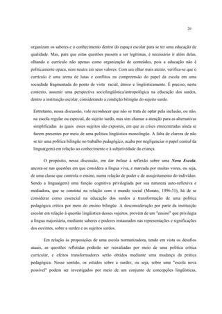 20
organizam os saberes e o conhecimento dentro do espaço escolar para se ter uma educação de
qualidade. Mas, para que estas questões passem a ser legítimas, é necessário ir além delas,
olhando o currículo não apenas como organização de conteúdos, pois a educação não é
politicamente opaca, nem neutra em seus valores. Com um olhar mais atento, verifica-se que o
currículo é uma arena de lutas e conflitos na compreensão do papel da escola em uma
sociedade fragmentada do ponto de vista racial, étnico e lingüísticamente. É preciso, neste
contexto, assumir uma perspectiva sociolingüística/antropológica na educação dos surdos,
dentro a instituição escolar, considerando a condição bilingüe do sujeito surdo.
Entretanto, nessa discussão, vale reconhecer que não se trata de optar pela inclusão, ou não,
na escola regular ou especial, do sujeito surdo, mas sim chamar a atenção para as alternativas
simplificadas às quais esses sujeitos são expostos, em que as crises etnocentradas ainda se
fazem presentes por meio de uma política lingüística monolingüe. A falta de clareza de não
se ter uma política bilingüe no trabalho pedagógico, acaba por negligenciar o papel central da
lingua(gem) em relação ao conhecimento e à subjetividade da criança.
O propósito, nessa discussão, em dar ênfase à reflexão sobre uma Nova Escola,
ancora-se nas questões em que considera a língua viva, e marcada por muitas vozes, ou seja,
de uma classe que controla o ensino, numa relação de poder e de assujeitamento do indivíduo.
Sendo a língua(gem) uma função cognitiva privilegiada por sua natureza auto-reflexiva e
mediadora, que se constitui na relação com o mundo social (Morato, 1996:31), há de se
considerar como essencial na educação dos surdos a transformação de uma política
pedagógica crítica por meio do ensino bilingüe. A desconsideração por parte da instituição
escolar em relação à questão lingüística desses sujeitos, provém de um "ensino" que privilegia
a língua majoritária, mediante saberes e poderes instaurados nas representações e significações
dos ouvintes, sobre a surdez e os sujeitos surdos.
Em relação às proposições de uma escola normatizadora, tendo em vista os desafios
atuais, as questões refletidas poderão ser reavaliadas por meio de uma política crítica
curricular, e efeitos transformadores serão obtidos mediante uma mudança da prática
pedagógica. Nesse sentido, os estudos sobre a surdez, ou seja, sobre uma "escola nova
possível" podem ser investigados por meio de um conjunto de concepções lingüísticas,
 