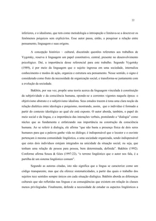 22
inferiores, e o idealismo, que tem como metodologia a introspeção e limitava-se a descrever os
fenômenos psíquicos sem explicá-los. Esse autor passa, então, a pesquisar a relação entre
pensamento, linguagem e suas origens.
A concepção histórico – cultural, discutindo questões referentes aos trabalhos de
Vygotsky, reserva à linguagem um papel constitutivo, central, presente no desenvolvimento
psicológico. Daí, a importância desse referencial para este trabalho. Segundo Vygotsky
(1989), é por meio da linguagem que o sujeito ingressa em uma sociedade, internaliza
conhecimento e modos de ação, organiza e estrutura seu pensamento. Nesse sentido, o signo é
considerado como fruto da necessidade de organização social, e transforma-se juntamente com
a evolução da sociedade.
Bakhtin, por sua vez, propõe uma teoria acerca da linguagem vinculada à constituição
da subjetividade e da consciência humana, opondo-se a correntes vigentes naquela época: o
objetivismo abstrato e o subjetivismo idealista. Seus estudos trazem à tona uma clara noção da
relação dialética entre ideologia e psiquismo, mostrando, assim, que o indivíduo é formado a
partir do contexto ideológico ao qual ele está exposto. O autor aborda, também, o papel do
meio social e da língua, e a importância das interações verbais, postulando a “dialogia” como
núcleo que as fundamenta e enfatizando sua importância na construção da consciência
humana. Ao se referir à dialogia, ele afirma “que não basta a presença física de dois seres
humanos para que a palavra ganhe vida no diálogo; é indispensável que o locutor e o ouvinte
pertençam à mesma comunidade lingüística, a uma sociedade organizada, sendo indispensável
que estes dois indivíduos estejam integrados na unicidade da situação social, ou seja, que
tenham uma relação de pessoa para pessoa, bem determinada, definida”. Bakhtin (1992).
Conforme afirma Souza & Góes (1997:22), “o terreno lingüístico que o autor nos fala, é a
partilha de um sistema lingüístico comum”.
Segundo as autoras citadas, isto não significa que a língua se caracterize como um
código transparente, mas que ela oferece sistematicidades, a partir das quais o trabalho dos
sujeitos tece sentidos sempre únicos em cada situação dialógica. Bakhtin aborda as diferenças
culturais que são refletidas nas línguas e as conseqüências que existem em relação às classes
menos privilegiadas. Finalmente, defende a necessidade de estudar os aspectos lingüísticos a
 