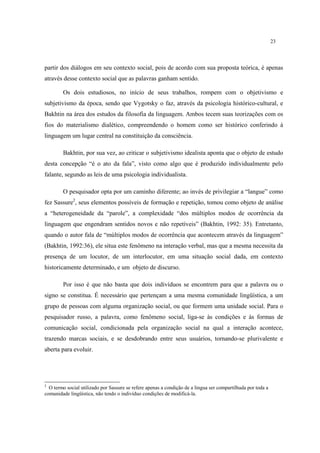 23
partir dos diálogos em seu contexto social, pois de acordo com sua proposta teórica, é apenas
através desse contexto social que as palavras ganham sentido.
Os dois estudiosos, no início de seus trabalhos, rompem com o objetivismo e
subjetivismo da época, sendo que Vygotsky o faz, através da psicologia histórico-cultural, e
Bakhtin na área dos estudos da filosofia da linguagem. Ambos tecem suas teorizações com os
fios do materialismo dialético, compreendendo o homem como ser histórico conferindo à
linguagem um lugar central na constituição da consciência.
Bakhtin, por sua vez, ao criticar o subjetivismo idealista aponta que o objeto de estudo
desta concepção “é o ato da fala”, visto como algo que é produzido individualmente pelo
falante, segundo as leis de uma psicologia individualista.
O pesquisador opta por um caminho diferente; ao invés de privilegiar a “langue” como
fez Sassure2
, seus elementos possíveis de formação e repetição, tomou como objeto de análise
a “heterogeneidade da “parole”, a complexidade “dos múltiplos modos de ocorrência da
linguagem que engendram sentidos novos e não repetíveis” (Bakhtin, 1992: 35). Entretanto,
quando o autor fala de “múltiplos modos de ocorrência que acontecem através da linguagem”
(Bakhtin, 1992:36), ele situa este fenômeno na interação verbal, mas que a mesma necessita da
presença de um locutor, de um interlocutor, em uma situação social dada, em contexto
historicamente determinado, e um objeto de discurso.
Por isso é que não basta que dois indivíduos se encontrem para que a palavra ou o
signo se constitua. É necessário que pertençam a uma mesma comunidade lingüística, a um
grupo de pessoas com alguma organização social, ou que formem uma unidade social. Para o
pesquisador russo, a palavra, como fenômeno social, liga-se às condições e às formas de
comunicação social, condicionada pela organização social na qual a interação acontece,
trazendo marcas sociais, e se desdobrando entre seus usuários, tornando-se plurivalente e
aberta para evoluir.
2
O termo social utilizado por Sassure se refere apenas a condição de a lingua ser compartilhada por toda a
comunidade lingüística, não tendo o indivíduo condições de modificá-la.
 