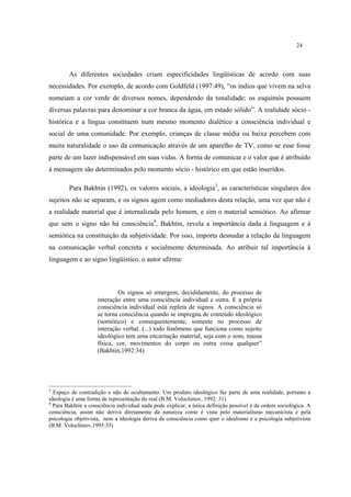 24
As diferentes sociedades criam especificidades lingüísticas de acordo com suas
necessidades. Por exemplo, de acordo com Goldfeld (1997:49), “os índios que vivem na selva
nomeiam a cor verde de diversos nomes, dependendo da tonalidade; os esquimós possuem
diversas palavras para denominar a cor branca da água, em estado sólido”. A realidade sócio -
histórica e a língua constituem num mesmo momento dialético a consciência individual e
social de uma comunidade. Por exemplo, crianças de classe média ou baixa percebem com
muita naturalidade o uso da comunicação através de um aparelho de TV, como se esse fosse
parte de um lazer indispensável em suas vidas. A forma de comunicar e o valor que é atribuído
à mensagem são determinados pelo momento sócio - histórico em que estão inseridos.
Para Bakhtin (1992), os valores sociais, a ideologia3
, as características singulares dos
sujeitos não se separam, e os signos agem como mediadores desta relação, uma vez que não é
a realidade material que é internalizada pelo homem, e sim o material semiótico. Ao afirmar
que sem o signo não há consciência4
, Bakhtin, revela a importância dada à linguagem e à
semiótica na constituição da subjetividade. Por isso, importa desnudar a relação da linguagem
na comunicação verbal concreta e socialmente determinada. Ao atribuir tal importância à
linguagem e ao signo lingüístico, o autor afirma:
Os signos só emergem, decididamente, do processo de
interação entre uma consciência individual e outra. E a própria
consciência individual está repleta de signos. A consciência só
se torna consciência quando se impregna de conteúdo ideológico
(semiótico) e consequentemente, somente no processo de
interação verbal. (...) todo fenômeno que funciona como sujeito
ideológico tem uma encarnação material, seja com o som, massa
física, cor, movimentos do corpo ou outra coisa qualquer”
(Bakhtin,1992:34)
3
Espaço de contradição e não de ocultamento. Um produto ideológico faz parte de uma realidade, portanto a
ideologia é uma forma de representação do real (B.M. Volochinov, 1992: 31)
4
Para Bakhtin a consciência individual nada pode explicar, a única definição possível é de ordem sociológica. A
consciência, assim não deriva diretamente da natureza como é vista pelo materialismo mecanicista e pela
psicologia objetivista, nem a ideologia deriva da consciência como quer o idealismo e a psicologia subjetivista
(B.M. Volochinov,1995:35)
 