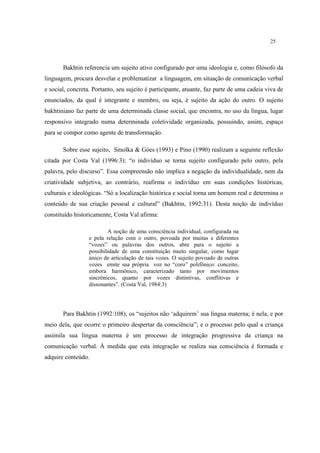 25
Bakhtin referencia um sujeito ativo configurado por uma ideologia e, como filósofo da
linguagem, procura desvelar e problematizar a linguagem, em situação de comunicação verbal
e social, concreta. Portanto, seu sujeito é participante, atuante, faz parte de uma cadeia viva de
enunciados, da qual é integrante e membro, ou seja, é sujeito da ação do outro. O sujeito
bakhtiniano faz parte de uma determinada classe social, que encontra, no uso da língua, lugar
responsivo integrado numa determinada coletividade organizada, possuindo, assim, espaço
para se compor como agente de transformação.
Sobre esse sujeito, Smolka & Góes (1993) e Pino (1990) realizam a seguinte reflexão
citada por Costa Val (1996:3): “o indivíduo se torna sujeito configurado pelo outro, pela
palavra, pelo discurso”. Essa compreensão não implica a negação da individualidade, nem da
criatividade subjetiva, ao contrário, reafirma o indivíduo em suas condições históricas,
culturais e ideológicas. “Só a localização histórica e social torna um homem real e determina o
conteúdo de sua criação pessoal e cultural” (Bakhtin, 1992:31). Desta noção de indivíduo
constituído historicamente, Costa Val afirma:
A noção de uma consciência individual, configurada na
e pela relação com o outro, povoada por muitas e diferentes
“vozes” ou palavras dos outros, abre para o sujeito a
possibilidade de uma constituição muito singular, como lugar
único de articulação de tais vozes. O sujeito povoado de outras
vozes emite sua própria voz no “coro” polifônico: conceito,
embora harmônico, caracterizado tanto por movimentos
sincrônicos, quanto por vozes distintivas, conflitivas e
dissonantes”. (Costa Val, 1984:3)
Para Bakhtin (1992:108), os “sujeitos não ‘adquirem’ sua língua materna; é nela, e por
meio dela, que ocorre o primeiro despertar da consciência”; e o processo pelo qual a criança
assimila sua língua materna é um processo de integração progressiva da criança na
comunicação verbal. À medida que esta integração se realiza sua consciência é formada e
adquire conteúdo.
 