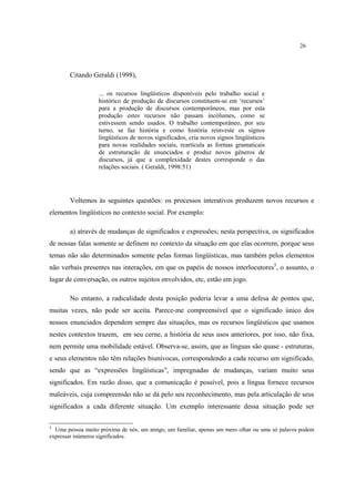 26
Citando Geraldi (1998),
... os recursos lingüísticos disponíveis pelo trabalho social e
histórico de produção de discursos constituem-se em ‘recursos’
para a produção de discursos contemporâneos, mas por esta
produção estes recursos não passam incólumes, como se
estivessem sendo usados. O trabalho contemporâneo, por seu
turno, se faz história e como história reinveste os signos
lingüísticos de novos significados, cria novos signos lingüísticos
para novas realidades sociais, rearticula as formas gramaticais
de estruturação de enunciados e produz novos gêneros de
discursos, já que a complexidade destes corresponde o das
relações sociais. ( Geraldi, 1998:51)
Voltemos às seguintes questões: os processos interativos produzem novos recursos e
elementos lingüísticos no contexto social. Por exemplo:
a) através de mudanças de significados e expressões; nesta perspectiva, os significados
de nossas falas somente se definem no contexto da situação em que elas ocorrem, porque seus
temas não são determinados somente pelas formas lingüísticas, mas também pelos elementos
não verbais presentes nas interações, em que os papéis de nossos interlocutores5
, o assunto, o
lugar de conversação, os outros sujeitos envolvidos, etc, estão em jogo.
No entanto, a radicalidade desta posição poderia levar a uma defesa de pontos que,
muitas vezes, não pode ser aceita. Parece-me compreensível que o significado único dos
nossos enunciados dependem sempre das situações, mas os recursos lingüísticos que usamos
nestes contextos trazem, em seu cerne, a história de seus usos anteriores, por isso, não fixa,
nem permite uma mobilidade estável. Observa-se, assim, que as línguas são quase - estruturas,
e seus elementos não têm relações biunívocas, correspondendo a cada recurso um significado,
sendo que as “expressões lingüísticas”, impregnadas de mudanças, variam muito seus
significados. Em razão disso, que a comunicação é possível, pois a língua fornece recursos
maleáveis, cuja compreensão não se dá pelo seu reconhecimento, mas pela articulação de seus
significados a cada diferente situação. Um exemplo interessante dessa situação pode ser
5
Uma pessoa muito próxima de nós, um amigo, um familiar, apenas um mero olhar ou uma só palavra podem
expressar inúmeros significados.
 