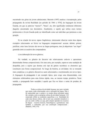 27
encontrado nas gírias de jovens adolescentes. Barzotto (1997) analisa a incorporação, pelas
propagandas da revista Realidade [no período de 1966 a 1976], da linguagem da Jovem
Guarda, em que as palavras “morou?”, “brasa”, etc, têm significados totalmente diferentes
daqueles encontrados nos dicionários. Atualmente, o sujeito que utiliza esses termos
pertencentes à Jovem Guarda pode ser identificado como um indivíduo que pertenceu a esta
geração.
b) na criação de novos signos lingüísticos; interessante observar nesta área alguns
exemplos relacionados ao léxico na linguagem computacional: acessar, deletar, printar,
justificar; estes itens lexicais são novos na lingua portuguesa, mas já adquiriram “seu lugar”
garantido entre os usuários dos computadores.
c) na elaboração de novos gêneros;
Na verdade, os gêneros do discurso são relativamente estáveis e apresentam
determinadas formas composicionais. Em uma carta, por exemplo, espera-se uma saudação de
despedida, pois o sujeito que domina este tipo de gênero reconhece os elementos que
constituem essa forma composicional. Ao longo da história, as atividades vão se tornando
mais complexas e os gêneros discursivos saem selecionados e reestruturados em novos tipos.
A linguagem da propaganda é um exemplo típico, pois exige uma dinamicidade, com
elementos enfatizadores para uma leitura rápida, mas, ao mesmo tempo, produtiva. Neste
sentido, a propaganda bem sucedida é aquela que fixa no leitor o nome do produto da
propaganda.
Todas as esferas da atividade humana, por mais variadas
que sejam, estão relacionadas com a utilização da língua. Não é
de surpreender que o caráter e os modos dessa utilização sejam
tão variados como as próprias esferas da atividade humana[...] O
enunciado reflete as condições específicas e as finalidades de
cada uma dessas esferas, não só por seu conteúdo (temático) e
por seu estilo verbal, ou seja, pela seleção operada nos recursos
da língua – recursos lexicais, fraseológicos e gramaticais- mas
também, e sobretudo, por sua construção composicional .
(Bakhtin, 1992:179)
 