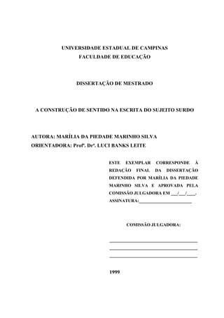 UNIVERSIDADE ESTADUAL DE CAMPINAS
FACULDADE DE EDUCAÇÃO
DISSERTAÇÃO DE MESTRADO
A CONSTRUÇÃO DE SENTIDO NA ESCRITA DO SUJEITO SURDO
AUTORA: MARÍLIA DA PIEDADE MARINHO SILVA
ORIENTADORA: Profª. Drª. LUCI BANKS LEITE
ESTE EXEMPLAR CORRESPONDE À
REDAÇÃO FINAL DA DISSERTAÇÃO
DEFENDIDA POR MARÍLIA DA PIEDADE
MARINHO SILVA E APROVADA PELA
COMISSÃO JULGADORA EM ___/___/____.
ASSINATURA:________________________
COMISSÃO JULGADORA:
________________________________________
________________________________________
________________________________________
1999
 