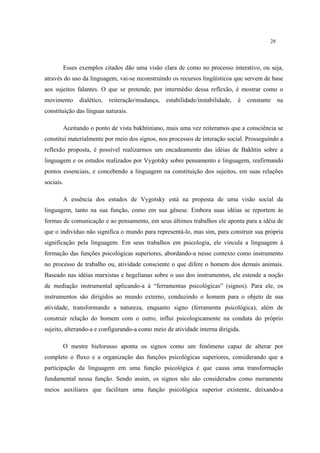 28
Esses exemplos citados dão uma visão clara de como no processo interativo, ou seja,
através do uso da linguagem, vai-se reconstruindo os recursos lingüísticos que servem de base
aos sujeitos falantes. O que se pretende, por intermédio dessa reflexão, é mostrar como o
movimento dialético, reiteração/mudança, estabilidade/instabilidade, é constante na
constituição das línguas naturais.
Aceitando o ponto de vista bakhtiniano, mais uma vez reiteramos que a consciência se
constitui materialmente por meio dos signos, nos processos de interação social. Prosseguindo a
reflexão proposta, é possível realizarmos um encadeamento das idéias de Bakhtin sobre a
linguagem e os estudos realizados por Vygotsky sobre pensamento e linguagem, reafirmando
pontos essenciais, e concebendo a linguagem na constituição dos sujeitos, em suas relações
sociais.
A essência dos estudos de Vygotsky está na proposta de uma visão social da
linguagem, tanto na sua função, como em sua gênese. Embora suas idéias se reportem às
formas de comunicação e ao pensamento, em seus últimos trabalhos ele aponta para a idéia de
que o indivíduo não significa o mundo para representá-lo, mas sim, para construir sua própria
significação pela linguagem. Em seus trabalhos em psicologia, ele vincula a linguagem à
formação das funções psicológicas superiores, abordando-a nesse contexto como instrumento
no processo de trabalho ou, atividade consciente o que difere o homem dos demais animais.
Baseado nas idéias marxistas e hegelianas sobre o uso dos instrumentos, ele estende a noção
de mediação instrumental aplicando-a à “ferramentas psicológicas” (signos). Para ele, os
instrumentos são dirigidos ao mundo externo, conduzindo o homem para o objeto de sua
atividade, transformando a natureza, enquanto signo (ferramenta psicológica), além de
construir relação do homem com o outro, influi psicologicamente na conduta do próprio
sujeito, alterando-a e configurando-a como meio de atividade interna dirigida.
O mestre bielorusso aponta os signos como um fenômeno capaz de alterar por
completo o fluxo e a organização das funções psicológicas superiores, considerando que a
participação da linguagem em uma função psicológica é que causa uma transformação
fundamental nessa função. Sendo assim, os signos não são considerados como meramente
meios auxiliares que facilitam uma função psicológica superior existente, deixando-a
 