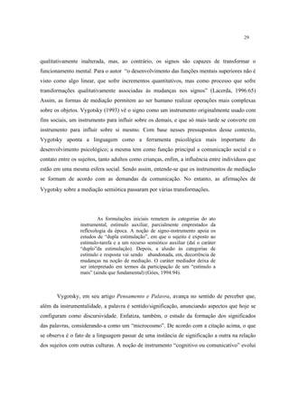 29
qualitativamente inalterada, mas, ao contrário, os signos são capazes de transformar o
funcionamento mental. Para o autor “o desenvolvimento das funções mentais superiores não é
visto como algo linear, que sofre incrementos quantitativos, mas como processo que sofre
transformações qualitativamente associadas às mudanças nos signos” (Lacerda, 1996:65)
Assim, as formas de mediação permitem ao ser humano realizar operações mais complexas
sobre os objetos. Vygotsky (1993) vê o signo como um instrumento originalmente usado com
fins sociais, um instrumento para influir sobre os demais, e que só mais tarde se converte em
instrumento para influir sobre si mesmo. Com base nesses pressupostos desse contexto,
Vygotsky aponta a linguagem como a ferramenta psicológica mais importante do
desenvolvimento psicológico; a mesma tem como função principal a comunicação social e o
contato entre os sujeitos, tanto adultos como crianças, enfim, a influência entre indivíduos que
estão em uma mesma esfera social. Sendo assim, entende-se que os instrumentos de mediação
se formam de acordo com as demandas da comunicação. No entanto, as afirmações de
Vygotsky sobre a mediação semiótica passaram por várias transformações.
As formulações iniciais remetem às categorias do ato
instrumental, estímulo auxiliar, parcialmente emprestados da
reflexologia da época. A noção de signo-instrumento apoia os
estudos de “dupla estimulação”, em que o sujeito é exposto ao
estímulo-tarefa e a um recurso semiótico auxiliar (daí o caráter
“duplo”da estimulação). Depois, a alusão às categorias de
estímulo e resposta vai sendo abandonada, em, decorrência de
mudanças na noção de mediação. O caráter mediador deixa de
ser interpretado em termos da participação de um “estímulo a
mais” (ainda que fundamental) (Góes, 1994:94).
Vygotsky, em seu artigo Pensamento e Palavra, avança no sentido de perceber que,
além da instrumentalidade, a palavra é sentido/significação, anunciando aspectos que hoje se
configuram como discursividade. Enfatiza, também, o estudo da formação dos significados
das palavras, considerando-a como um “microcosmo”. De acordo com a citação acima, o que
se observa é o fato de a linguagem passar de uma instância de significação a outra na relação
dos sujeitos com outras culturas. A noção de instrumento “cognitivo ou comunicativo” evolui
 