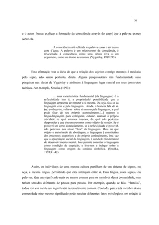 30
e o autor busca explicar a formação da consciência através do papel que a palavra exerce
sobre ela.
A consciência está refletida na palavra como o sol numa
gota d’água. A palavra é um microcosmo da consciência, é
relacionada à consciência como uma célula viva a um
organismo, como um átomo ao cosmos. (Vygotsky, 1989:285).
Esta afirmação traz a idéia de que a relação dos sujeitos consigo mesmos é mediada
pelo signo, não sendo portanto, direta. Alguns pesquisadores tem fundamentado suas
pesquisas nas idéias de Vygotsky e atribuem à linguagem lugar central em seus construtos
teóricos. Por exemplo, Smolka (1993):
... uma característica fundamental (da linguagem) é a
reflexividade isto é, a propriedade/ possibilidade que a
linguagem apresenta de remeter a si mesma. Ou seja, fala-se da
linguagem com e pela linguagem. Ainda, o homem fala de si,
(re) conhece-se, volta-se sobre si mesmo pela linguagem, a qual
pode falar de seu próprio acontecimento.[...] usamos a
língua/linguagem para configurar, estudar, analisar a própria
atividade na qual estamos imersos, da qual não podemos
desprender e que circunscrevemos como objeto de estudo. Se é
possível um certo distanciamento, se a reflexividade é possível,
não podemos nos situar “fora” da linguagem. Mais do que
objeto e meio/modo de abordagem, a linguagem é constitutiva
dos processos cognitivos e do próprio conhecimento, ima vez
que a apropriação social da linguagem, é condição fundamental
do desenvolvimento mental. Isso permite conceber a linguagem
como condição de cognição, e leva-nos a indagar sobre a
linguagem como origem da conduta simbólica. (Smolka,
1993:41-42).
Assim, os indivíduos de uma mesma cultura partilham de um sistema de signos, ou
seja, a mesma língua, permitindo que eles interajam entre si. Essa língua, esses signos, ou
palavras, têm um significado mais ou menos comum para os membros dessa comunidade, mas
teriam sentidos diferentes de pessoa para pessoa. Por exemplo, quando se fala “família”,
todos tem em mente um significado razoavelmente comum. Contudo, para cada membro dessa
comunidade esse mesmo significado pode suscitar diferentes fatos psicológicos em relação à
 