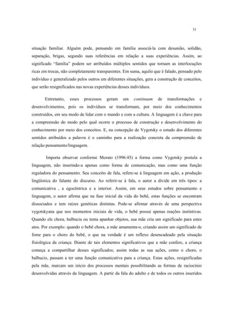 31
situação familiar. Alguém pode, pensando em família associá-la com desunião, solidão,
separação, brigas, segundo suas referências em relação a suas experiências. Assim, ao
significado “família” podem ser atribuídos múltiplos sentidos que tornam as interlocuções
ricas em trocas, não completamente transparentes. Em suma, aquilo que é falado, pensado pelo
indivíduo e generalizado pelos outros em diferentes situações, gera a construção de conceitos,
que serão resignificados nas novas experiências desses indivíduos.
Entretanto, esses processos geram um continuum de transformações e
desenvolvimentos, pois os indivíduos se transformam, por meio dos conhecimentos
construídos, em seu modo de lidar com o mundo e com a cultura. A linguagem é a chave para
a compreensão do modo pelo qual ocorre o processo de construção e desenvolvimento do
conhecimento por meio dos conceitos. E, na concepção de Vygotsky o estudo dos diferentes
sentidos atribuídos a palavra é o caminho para a realização concreta da compreensão de
relação pensamento/linguagem.
Importa observar conforme Morato (1996:45) a forma como Vygotsky postula a
linguagem, não inserindo-a apenas como forma de comunicação, mas como uma função
reguladora do pensamento. Seu conceito de fala, refere-se à linguagem em ação, a produção
lingüística do falante do discurso. Ao referir-se à fala, o autor a divide em três tipos: a
comunicativa , a egocêntrica e a interior. Assim, em seus estudos sobre pensamento e
linguagem, o autor afirma que na fase inicial da vida do bebê, estas funções se encontram
dissociados e tem raízes genéticas distintas. Pode-se afirmar através de uma perspectiva
vygotskyana que nos momentos iniciais de vida, o bebê possui apenas reações instintivas.
Quando ele chora, balbucia ou tenta apanhar objetos, sua mãe cria um significado para estes
atos. Por exemplo: quando o bebê chora, a mãe amamenta-o, criando assim um significado de
fome para o choro do bebê, o que na verdade é um reflexo desencadeado pela situação
fisiológica da criança. Diante de tais elementos significativos que a mãe confere, a criança
começa a compartilhar desses significados; assim todas as sua ações, como o choro, o
balbucio, passam a ter uma função comunicativa para a criança. Estas ações, resignificadas
pela mãe, marcam um início dos processos mentais possibilitando as formas de raciocínio
desenvolvidas através da linguagem. A partir da fala do adulto e de todos os outros inseridos
 