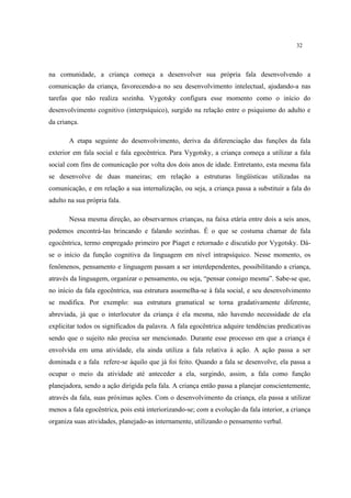 32
na comunidade, a criança começa a desenvolver sua própria fala desenvolvendo a
comunicação da criança, favorecendo-a no seu desenvolvimento intelectual, ajudando-a nas
tarefas que não realiza sozinha. Vygotsky configura esse momento como o início do
desenvolvimento cognitivo (interpsíquico), surgido na relação entre o psiquismo do adulto e
da criança.
A etapa seguinte do desenvolvimento, deriva da diferenciação das funções da fala
exterior em fala social e fala egocêntrica. Para Vygotsky, a criança começa a utilizar a fala
social com fins de comunicação por volta dos dois anos de idade. Entretanto, esta mesma fala
se desenvolve de duas maneiras; em relação a estruturas lingüísticas utilizadas na
comunicação, e em relação a sua internalização, ou seja, a criança passa a substituir a fala do
adulto na sua própria fala.
Nessa mesma direção, ao observarmos crianças, na faixa etária entre dois a seis anos,
podemos encontrá-las brincando e falando sozinhas. É o que se costuma chamar de fala
egocêntrica, termo empregado primeiro por Piaget e retornado e discutido por Vygotsky. Dá-
se o início da função cognitiva da linguagem em nível intrapsíquico. Nesse momento, os
fenômenos, pensamento e linguagem passam a ser interdependentes, possibilitando a criança,
através da linguagem, organizar o pensamento, ou seja, “pensar consigo mesma”. Sabe-se que,
no início da fala egocêntrica, sua estrutura assemelha-se à fala social, e seu desenvolvimento
se modifica. Por exemplo: sua estrutura gramatical se torna gradativamente diferente,
abreviada, já que o interlocutor da criança é ela mesma, não havendo necessidade de ela
explicitar todos os significados da palavra. A fala egocêntrica adquire tendências predicativas
sendo que o sujeito não precisa ser mencionado. Durante esse processo em que a criança é
envolvida em uma atividade, ela ainda utiliza a fala relativa à ação. A ação passa a ser
dominada e a fala refere-se àquilo que já foi feito. Quando a fala se desenvolve, ela passa a
ocupar o meio da atividade até anteceder a ela, surgindo, assim, a fala como função
planejadora, sendo a ação dirigida pela fala. A criança então passa a planejar conscientemente,
através da fala, suas próximas ações. Com o desenvolvimento da criança, ela passa a utilizar
menos a fala egocêntrica, pois está interiorizando-se; com a evolução da fala interior, a criança
organiza suas atividades, planejado-as internamente, utilizando o pensamento verbal.
 