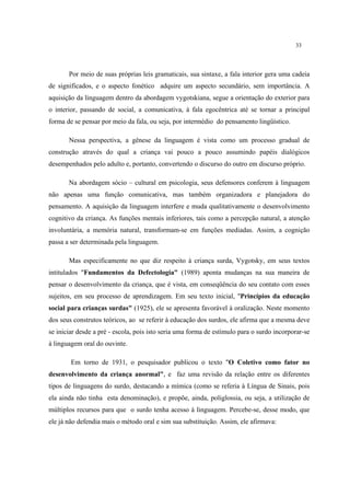 33
Por meio de suas próprias leis gramaticais, sua sintaxe, a fala interior gera uma cadeia
de significados, e o aspecto fonético adquire um aspecto secundário, sem importância. A
aquisição da linguagem dentro da abordagem vygotskiana, segue a orientação do exterior para
o interior, passando de social, a comunicativa, à fala egocêntrica até se tornar a principal
forma de se pensar por meio da fala, ou seja, por intermédio do pensamento lingüístico.
Nessa perspectiva, a gênese da linguagem é vista como um processo gradual de
construção através do qual a criança vai pouco a pouco assumindo papéis dialógicos
desempenhados pelo adulto e, portanto, convertendo o discurso do outro em discurso próprio.
Na abordagem sócio – cultural em psicologia, seus defensores conferem à linguagem
não apenas uma função comunicativa, mas também organizadora e planejadora do
pensamento. A aquisição da linguagem interfere e muda qualitativamente o desenvolvimento
cognitivo da criança. As funções mentais inferiores, tais como a percepção natural, a atenção
involuntária, a memória natural, transformam-se em funções mediadas. Assim, a cognição
passa a ser determinada pela linguagem.
Mas especificamente no que diz respeito à criança surda, Vygotsky, em seus textos
intitulados "Fundamentos da Defectologia" (1989) aponta mudanças na sua maneira de
pensar o desenvolvimento da criança, que é vista, em conseqüência do seu contato com esses
sujeitos, em seu processo de aprendizagem. Em seu texto inicial, "Princípios da educação
social para crianças surdas" (1925), ele se apresenta favorável à oralização. Neste momento
dos seus construtos teóricos, ao se referir à educação dos surdos, ele afirma que a mesma deve
se iniciar desde a pré - escola, pois isto seria uma forma de estímulo para o surdo incorporar-se
à linguagem oral do ouvinte.
Em torno de 1931, o pesquisador publicou o texto "O Coletivo como fator no
desenvolvimento da criança anormal", e faz uma revisão da relação entre os diferentes
tipos de linguagens do surdo, destacando a mímica (como se referia à Língua de Sinais, pois
ela ainda não tinha esta denominação), e propõe, ainda, poliglossia, ou seja, a utilização de
múltiplos recursos para que o surdo tenha acesso à linguagem. Percebe-se, desse modo, que
ele já não defendia mais o método oral e sim sua substituição. Assim, ele afirmava:
 