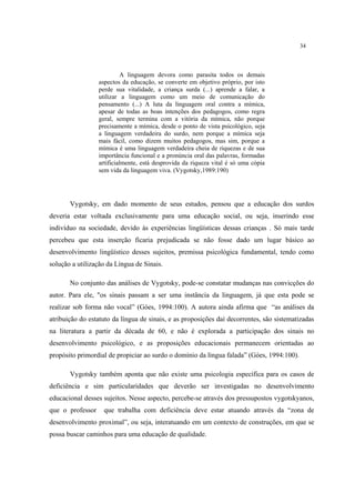 34
A linguagem devora como parasita todos os demais
aspectos da educação, se converte em objetivo próprio, por isto
perde sua vitalidade, a criança surda (...) aprende a falar, a
utilizar a linguagem como um meio de comunicação do
pensamento (...) A luta da linguagem oral contra a mímica,
apesar de todas as boas intenções dos pedagogos, como regra
geral, sempre termina com a vitória da mímica, não porque
precisamente a mímica, desde o ponto de vista psicológico, seja
a linguagem verdadeira do surdo, nem porque a mímica seja
mais fácil, como dizem muitos pedagogos, mas sim, porque a
mímica é uma linguagem verdadeira cheia de riquezas e de sua
importância funcional e a pronúncia oral das palavras, formadas
artificialmente, está desprovida da riqueza vital é só uma cópia
sem vida da linguagem viva. (Vygotsky,1989:190)
Vygotsky, em dado momento de seus estudos, pensou que a educação dos surdos
deveria estar voltada exclusivamente para uma educação social, ou seja, inserindo esse
indivíduo na sociedade, devido às experiências lingüísticas dessas crianças . Só mais tarde
percebeu que esta inserção ficaria prejudicada se não fosse dado um lugar básico ao
desenvolvimento lingüístico desses sujeitos, premissa psicológica fundamental, tendo como
solução a utilização da Língua de Sinais.
No conjunto das análises de Vygotsky, pode-se constatar mudanças nas convicções do
autor. Para ele, "os sinais passam a ser uma instância da linguagem, já que esta pode se
realizar sob forma não vocal” (Góes, 1994:100). A autora ainda afirma que “as análises da
atribuição do estatuto da língua de sinais, e as proposições daí decorrentes, são sistematizadas
na literatura a partir da década de 60, e não é explorada a participação dos sinais no
desenvolvimento psicológico, e as proposições educacionais permanecem orientadas ao
propósito primordial de propiciar ao surdo o domínio da língua falada” (Góes, 1994:100).
Vygotsky também aponta que não existe uma psicologia específica para os casos de
deficiência e sim particularidades que deverão ser investigadas no desenvolvimento
educacional desses sujeitos. Nesse aspecto, percebe-se através dos pressupostos vygotskyanos,
que o professor que trabalha com deficiência deve estar atuando através da “zona de
desenvolvimento proximal”, ou seja, interatuando em um contexto de construções, em que se
possa buscar caminhos para uma educação de qualidade.
 