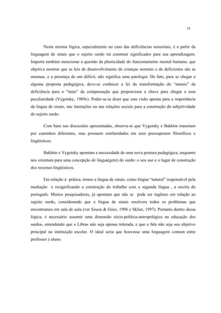 35
Nesta mesma lógica, especialmente no caso das deficiências sensoriais, é a partir da
linguagem de sinais que o sujeito surdo irá construir significados para sua aprendizagem.
Importa também mencionar a questão da plasticidade do funcionamento mental humano, que
objetiva mostrar que as leis de desenvolvimento de crianças normais e de deficientes são as
mesmas, e a presença de um déficit, não significa uma patologia. De fato, para se chegar a
alguma proposta pedagógica, deve-se conhecer a lei da transformação do “menos” da
deficiência para o “mais” da compensação que proporciona a chave para chegar a essa
peculiaridade (Vygotsky, 1989c). Poder-se-ia dizer que esta visão aponta para a importância
da língua de sinais, nas interações ou nas relações sociais para a construção da subjetividade
do sujeito surdo.
Com base nas discussões apresentadas, observa-se que Vygotsky e Bakhtin transitam
por caminhos diferentes, mas possuem similaridades em seus pressupostos filosóficos e
lingüísticos.
Bakhtin e Vygotsky apontam a necessidade de uma nova postura pedagógica, enquanto
nos orientam para uma concepção de lingua(gem) do surdo: o seu uso e o lugar de construção
dos recursos lingüísticos.
Em relação à prática, temos a língua de sinais, como língua “natural” responsável pela
mediação e resignificando a construção do trabalho com a segunda língua , a escrita do
português. Muitos pesquisadores, já apontam que não se pode ser ingênuo em relação ao
sujeito surdo, considerando que a língua de sinais resolvera todos os problemas que
encontramos em sala de aula (ver Souza & Góes, 1996 e Skliar, 1997). Portanto dentro dessa
lógica, é necessário assumir uma dimensão sócio-política-antropológica na educação dos
surdos, entendendo que a Libras não seja apenas tolerada, e que a fala não seja seu objetivo
principal na instituição escolar. O ideal seria que houvesse uma linguagem comum entre
professor e aluno.
 