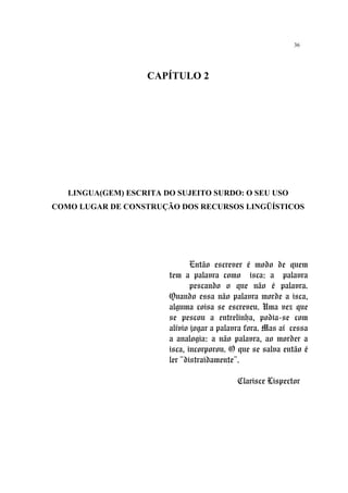 36
CAPÍTULO 2
LINGUA(GEM) ESCRITA DO SUJEITO SURDO: O SEU USO
COMO LUGAR DE CONSTRUÇÃO DOS RECURSOS LINGÜÍSTICOS
Então escrever é modo de quem
tem a palavra como isca: a palavra
pescando o que não é palavra.
Quando essa não palavra morde a isca,
alguma coisa se escreveu. Uma vez que
se pescou a entrelinha, podia-se com
alívio jogar a palavra fora. Mas aí cessa
a analogia: a não palavra, ao morder a
isca, incorporou. O que se salva então é
ler “distraidamente”.
Clarisce Lispector
 