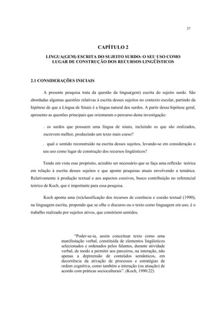 37
CAPÍTULO 2
LINGUA(GEM) ESCRITA DO SUJEITO SURDO: O SEU USO COMO
LUGAR DE CONSTRUÇÃO DOS RECURSOS LINGÜÍSTICOS
2.1 CONSIDERAÇÕES INICIAIS
A presente pesquisa trata da questão da lingua(gem) escrita do sujeito surdo. São
abordadas algumas questões relativas à escrita desses sujeitos no contexto escolar, partindo da
hipótese de que a Língua de Sinais é a língua natural dos surdos. A partir dessa hipótese geral,
apresento as questões principais que orientaram o percurso desta investigação:
. os surdos que possuem uma língua de sinais, incluindo os que são oralizados,
escrevem melhor, produzindo um texto mais coeso?
. qual o sentido reconstruído na escrita desses sujeitos, levando-se em consideração o
seu uso como lugar de construção dos recursos lingüísticos?
Tendo em vista esse propósito, acredito ser necessário que se faça uma reflexão teórica
em relação à escrita desses sujeitos e que aponte pesquisas atuais envolvendo a temática.
Relativamente à produção textual e aos aspectos coesivos, busco contribuição no referencial
teórico de Koch, que é importante para essa pesquisa.
Koch aponta uma (re)classificação dos recursos de coerência e coesão textual (1990),
na linguagem escrita, propondo que se olhe o discurso ou o texto como linguagem em uso; é o
trabalho realizado por sujeitos ativos, que constróem sentidos.
“Poder-se-ia, assim conceituar texto como uma
manifestação verbal, constituída de elementos lingüísticos
selecionados e ordenados pelos falantes, durante atividade
verbal, de modo a permitir aos parceiros, na interação, não
apenas a depreensão de conteúdos semânticos, em
decorrência da ativação de processos e estratégias de
ordem cognitiva, como também a interação (ou atuação) de
acordo com práticas socioculturais”. (Koch, 1990:22)
 