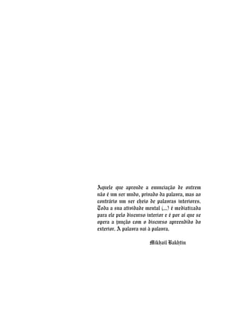 Aquele que aprende a enunciação de outrem
não é um ser mudo, privado da palavra, mas ao
contrário um ser cheio de palavras interiores.
Toda a sua atividade mental (...) é mediatizada
para ele pelo discurso interior e é por aí que se
opera a junção com o discurso apreendido do
exterior. A palavra vai à palavra.
Mikhail Bakhtin
 