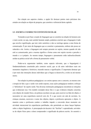38
Em relação aos aspectos citados, a opção foi destacar pontos mais próximos dos
estudos em relação ao objeto de pesquisa, que constitui o referencial deste capítulo.
2.2 –ESCRITA E SURDEZ NO CONTEXTO ESCOLAR
Tomando-se por base a noção de linguagem que se constitui na relação do homem com
o meio social, ou seja, num sentido bastante amplo, podemos concluir que a linguagem é tudo
que envolve significação, que tem valor semiótico e não se restringe apenas a uma forma de
comunicação. É por meio da linguagem que se constitui o pensamento, embora não possa ser
reduzida a ela. Assim, a linguagem está sempre presente no sujeito, mesmo quando ele não
está se comunicando, pois a mesma significa a forma como este sujeito recorta e percebe o
mundo e a si próprio. Ao mesmo tempo, linguagem e pensamento estão indissoluvelmente
unidas na prática social sob a forma de pensamento verbal.
Poder-se-ia argumentar também, como aspecto relevante, que a lingua(gem) é
fundamentalmente constituída pelo contexto social, que se dá entre indivíduos reais em
momentos singulares e históricos, trazendo marcas e significações. É importante destacar que
é por meio das interações desses indivíduos que a língua se desenvolve, evolui ou até mesmo
morre.
Em relação às práticas pedagógicas e ao ensino apenas com o concreto, ou mesmo com
a terapia de fala a que o surdo vem sendo exposto, essas ações pedagógicas tendem a reforçar
a “deficiência” do sujeito surdo. Nas diversas instituições pedagógicas encontram-se situações
que evidenciam isso. Um modelo exemplar desse fato é o que evidencia relações concretas
com objetos do mundo físico, em práticas escolares em que, para escrever ou falar do objeto, é
necessário ter uma experiência sensível com ele. É o que ocorre em sala de ouvintes. As
crianças ensaiam, escrevem o nome dos objetos, depois a professora apresenta o objeto. A
maneira como a professora conduz o trabalho impede a conversão desse momento em
atividade interacional de experiências partilhadas, não permitindo ao aluno lançar hipótese
sobre o objeto lingüístico. A preocupação da docente é de “facilitar” o aprendizado, servindo-
se do objeto físico para o aluno compreender o significado da palavra escrita. Ao assumir o
 