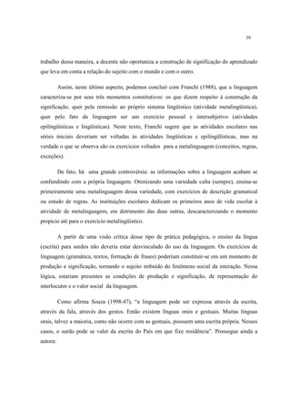 39
trabalho dessa maneira, a docente não oportuniza a construção de significação do aprendizado
que leva em conta a relação do sujeito com o mundo e com o outro.
Assim, neste último aspecto, podemos concluir com Franchi (1988), que a linguagem
caracteriza-se por seus três momentos constitutivos: os que dizem respeito à construção da
significação, quer pela remissão ao próprio sistema lingüístico (atividade metalingüística),
quer pelo fato da linguagem ser um exercício pessoal e intersubjetivo (atividades
epilingüísticas e lingüísticas). Neste texto, Franchi sugere que as atividades escolares nas
séries iniciais deveriam ser voltadas às atividades lingüísticas e epilingülísticas, mas na
verdade o que se observa são os exercícios voltados para a metalinguagem (conceitos, regras,
exceções).
De fato, há uma grande controvérsia: as informações sobre a linguagem acabam se
confundindo com a própria linguagem. Otimizando uma variedade culta (sempre), ensina-se
primeiramente uma metalinguagem dessa variedade, com exercícios de descrição gramatical
ou estudo de regras. As instituições escolares dedicam os primeiros anos de vida escolar à
atividade de metalinguagem, em detrimento das duas outras, descaracterizando o momento
propício até para o exercício metalingüístico.
A partir de uma visão crítica desse tipo de prática pedagógica, o ensino da língua
(escrita) para surdos não deveria estar desvinculado do uso da linguagem. Os exercícios de
linguagem (gramática, textos, formação de frases) poderiam constituir-se em um momento de
produção e significação, tornando o sujeito imbuído do fenômeno social da interação. Nessa
lógica, estariam presentes as condições de produção e significação, de representação do
interlocutor e o valor social da linguagem.
Como afirma Souza (1998:47), “a linguagem pode ser expressa através da escrita,
através da fala, através dos gestos. Então existem línguas orais e gestuais. Muitas línguas
orais, talvez a maioria, como não ocorre com as gestuais, possuem uma escrita própria. Nesses
casos, o surdo pode se valer da escrita do País em que fixe residência”. Prossegue ainda a
autora:
 