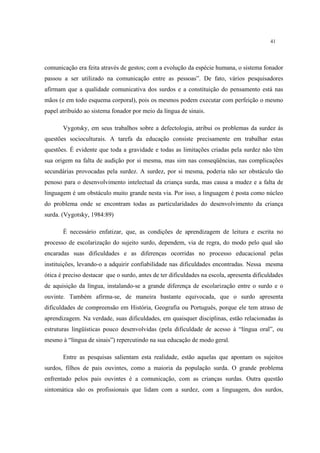 41
comunicação era feita através de gestos; com a evolução da espécie humana, o sistema fonador
passou a ser utilizado na comunicação entre as pessoas”. De fato, vários pesquisadores
afirmam que a qualidade comunicativa dos surdos e a constituição do pensamento está nas
mãos (e em todo esquema corporal), pois os mesmos podem executar com perfeição o mesmo
papel atribuído ao sistema fonador por meio da língua de sinais.
Vygotsky, em seus trabalhos sobre a defectologia, atribui os problemas da surdez às
questões socioculturais. A tarefa da educação consiste precisamente em trabalhar estas
questões. É evidente que toda a gravidade e todas as limitações criadas pela surdez não têm
sua origem na falta de audição por si mesma, mas sim nas conseqüências, nas complicações
secundárias provocadas pela surdez. A surdez, por si mesma, poderia não ser obstáculo tão
penoso para o desenvolvimento intelectual da criança surda, mas causa a mudez e a falta de
linguagem é um obstáculo muito grande nesta via. Por isso, a linguagem é posta como núcleo
do problema onde se encontram todas as particularidades do desenvolvimento da criança
surda. (Vygotsky, 1984:89)
É necessário enfatizar, que, as condições de aprendizagem de leitura e escrita no
processo de escolarização do sujeito surdo, dependem, via de regra, do modo pelo qual são
encaradas suas dificuldades e as diferenças ocorridas no processo educacional pelas
instituições, levando-o a adquirir confiabilidade nas dificuldades encontradas. Nessa mesma
ótica é preciso destacar que o surdo, antes de ter dificuldades na escola, apresenta dificuldades
de aquisição da língua, instalando-se a grande diferença de escolarização entre o surdo e o
ouvinte. Também afirma-se, de maneira bastante equivocada, que o surdo apresenta
dificuldades de compreensão em História, Geografia ou Português, porque ele tem atraso de
aprendizagem. Na verdade, suas dificuldades, em quaisquer disciplinas, estão relacionadas às
estruturas lingüísticas pouco desenvolvidas (pela dificuldade de acesso à “língua oral”, ou
mesmo à “língua de sinais”) repercutindo na sua educação de modo geral.
Entre as pesquisas salientam esta realidade, estão aquelas que apontam os sujeitos
surdos, filhos de pais ouvintes, como a maioria da população surda. O grande problema
enfrentado pelos pais ouvintes é a comunicação, com as crianças surdas. Outra questão
sintomática são os profissionais que lidam com a surdez, com a linguagem, dos surdos,
 