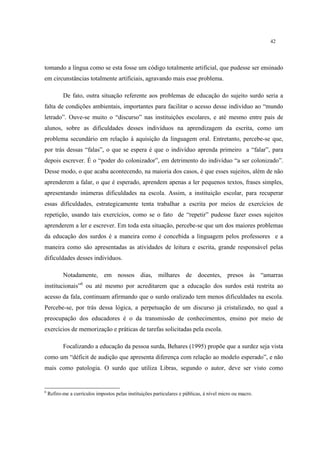 42
tomando a língua como se esta fosse um código totalmente artificial, que pudesse ser ensinado
em circunstâncias totalmente artificiais, agravando mais esse problema.
De fato, outra situação referente aos problemas de educação do sujeito surdo seria a
falta de condições ambientais, importantes para facilitar o acesso desse indivíduo ao “mundo
letrado”. Ouve-se muito o “discurso” nas instituições escolares, e até mesmo entre pais de
alunos, sobre as dificuldades desses indivíduos na aprendizagem da escrita, como um
problema secundário em relação à aquisição da linguagem oral. Entretanto, percebe-se que,
por trás dessas “falas”, o que se espera é que o indivíduo aprenda primeiro a “falar”, para
depois escrever. É o “poder do colonizador”, em detrimento do indivíduo “a ser colonizado”.
Desse modo, o que acaba acontecendo, na maioria dos casos, é que esses sujeitos, além de não
aprenderem a falar, o que é esperado, aprendem apenas a ler pequenos textos, frases simples,
apresentando inúmeras dificuldades na escola. Assim, a instituição escolar, para recuperar
essas dificuldades, estrategicamente tenta trabalhar a escrita por meios de exercícios de
repetição, usando tais exercícios, como se o fato de “repetir” pudesse fazer esses sujeitos
aprenderem a ler e escrever. Em toda esta situação, percebe-se que um dos maiores problemas
da educação dos surdos é a maneira como é concebida a linguagem pelos professores e a
maneira como são apresentadas as atividades de leitura e escrita, grande responsável pelas
dificuldades desses indivíduos.
Notadamente, em nossos dias, milhares de docentes, presos às “amarras
institucionais”6
ou até mesmo por acreditarem que a educação dos surdos está restrita ao
acesso da fala, continuam afirmando que o surdo oralizado tem menos dificuldades na escola.
Percebe-se, por trás dessa lógica, a perpetuação de um discurso já cristalizado, no qual a
preocupação dos educadores é o da transmissão de conhecimentos, ensino por meio de
exercícios de memorização e práticas de tarefas solicitadas pela escola.
Focalizando a educação da pessoa surda, Behares (1995) propõe que a surdez seja vista
como um “déficit de audição que apresenta diferença com relação ao modelo esperado”, e não
mais como patologia. O surdo que utiliza Libras, segundo o autor, deve ser visto como
6
Refiro-me a currículos impostos pelas instituições particulares e públicas, à nível micro ou macro.
 
