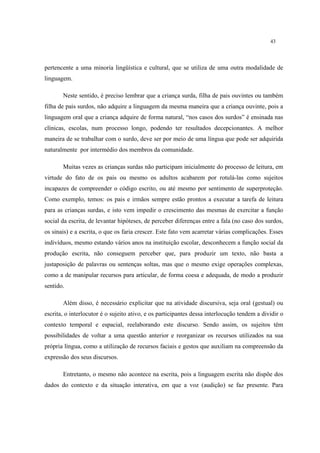 43
pertencente a uma minoria lingüística e cultural, que se utiliza de uma outra modalidade de
linguagem.
Neste sentido, é preciso lembrar que a criança surda, filha de pais ouvintes ou também
filha de pais surdos, não adquire a linguagem da mesma maneira que a criança ouvinte, pois a
linguagem oral que a criança adquire de forma natural, “nos casos dos surdos” é ensinada nas
clínicas, escolas, num processo longo, podendo ter resultados decepcionantes. A melhor
maneira de se trabalhar com o surdo, deve ser por meio de uma língua que pode ser adquirida
naturalmente por intermédio dos membros da comunidade.
Muitas vezes as crianças surdas não participam inicialmente do processo de leitura, em
virtude do fato de os pais ou mesmo os adultos acabarem por rotulá-las como sujeitos
incapazes de compreender o código escrito, ou até mesmo por sentimento de superproteção.
Como exemplo, temos: os pais e irmãos sempre estão prontos a executar a tarefa de leitura
para as crianças surdas, e isto vem impedir o crescimento das mesmas de exercitar a função
social da escrita, de levantar hipóteses, de perceber diferenças entre a fala (no caso dos surdos,
os sinais) e a escrita, o que os faria crescer. Este fato vem acarretar várias complicações. Esses
indivíduos, mesmo estando vários anos na instituição escolar, desconhecem a função social da
produção escrita, não conseguem perceber que, para produzir um texto, não basta a
justaposição de palavras ou sentenças soltas, mas que o mesmo exige operações complexas,
como a de manipular recursos para articular, de forma coesa e adequada, de modo a produzir
sentido.
Além disso, é necessário explicitar que na atividade discursiva, seja oral (gestual) ou
escrita, o interlocutor é o sujeito ativo, e os participantes dessa interlocução tendem a dividir o
contexto temporal e espacial, reelaborando este discurso. Sendo assim, os sujeitos têm
possibilidades de voltar a uma questão anterior e reorganizar os recursos utilizados na sua
própria língua, como a utilização de recursos faciais e gestos que auxiliam na compreensão da
expressão dos seus discursos.
Entretanto, o mesmo não acontece na escrita, pois a linguagem escrita não dispõe dos
dados do contexto e da situação interativa, em que a voz (audição) se faz presente. Para
 