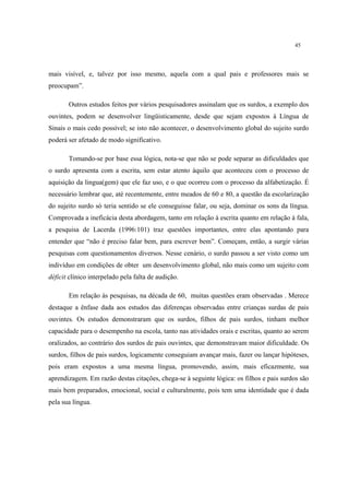 45
mais visível, e, talvez por isso mesmo, aquela com a qual pais e professores mais se
preocupam”.
Outros estudos feitos por vários pesquisadores assinalam que os surdos, a exemplo dos
ouvintes, podem se desenvolver lingüisticamente, desde que sejam expostos à Língua de
Sinais o mais cedo possível; se isto não acontecer, o desenvolvimento global do sujeito surdo
poderá ser afetado de modo significativo.
Tomando-se por base essa lógica, nota-se que não se pode separar as dificuldades que
o surdo apresenta com a escrita, sem estar atento àquilo que aconteceu com o processo de
aquisição da lingua(gem) que ele faz uso, e o que ocorreu com o processo da alfabetização. É
necessário lembrar que, até recentemente, entre meados de 60 e 80, a questão da escolarização
do sujeito surdo só teria sentido se ele conseguisse falar, ou seja, dominar os sons da língua.
Comprovada a ineficácia desta abordagem, tanto em relação à escrita quanto em relação à fala,
a pesquisa de Lacerda (1996:101) traz questões importantes, entre elas apontando para
entender que “não é preciso falar bem, para escrever bem”. Começam, então, a surgir várias
pesquisas com questionamentos diversos. Nesse cenário, o surdo passou a ser visto como um
indivíduo em condições de obter um desenvolvimento global, não mais como um sujeito com
déficit clínico interpelado pela falta de audição.
Em relação às pesquisas, na década de 60, muitas questões eram observadas . Merece
destaque a ênfase dada aos estudos das diferenças observadas entre crianças surdas de pais
ouvintes. Os estudos demonstraram que os surdos, filhos de pais surdos, tinham melhor
capacidade para o desempenho na escola, tanto nas atividades orais e escritas, quanto ao serem
oralizados, ao contrário dos surdos de pais ouvintes, que demonstravam maior dificuldade. Os
surdos, filhos de pais surdos, logicamente conseguiam avançar mais, fazer ou lançar hipóteses,
pois eram expostos a uma mesma língua, promovendo, assim, mais eficazmente, sua
aprendizagem. Em razão destas citações, chega-se à seguinte lógica: os filhos e pais surdos são
mais bem preparados, emocional, social e culturalmente, pois tem uma identidade que é dada
pela sua língua.
 