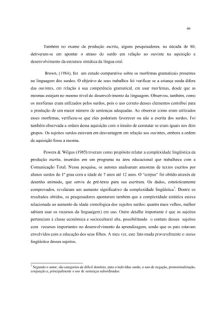 46
Também no exame da produção escrita, alguns pesquisadores, na década de 80,
detiveram-se em apontar o atraso do surdo em relação ao ouvinte na aquisição e
desenvolvimento da estrutura sintática da língua oral.
Brown, (1984), fez um estudo comparativo sobre os morfemas gramaticais presentes
na linguagem dos surdos. O objetivo de seus trabalhos foi verificar se a criança surda difere
das ouvintes, em relação à sua competência gramatical, em usar morfemas, desde que as
mesmas estejam no mesmo nível do desenvolvimento da linguagem. Observou, também, como
os morfemas eram utilizados pelos surdos, pois o uso correto desses elementos contribui para
a produção de um maior número de sentenças adequadas. Ao observar como eram utilizados
esses morfemas, verificou-se que eles poderiam favorecer ou não a escrita dos surdos. Foi
também observada a ordem dessa aquisição com o intuito de constatar se eram iguais nos dois
grupos. Os sujeitos surdos estavam em desvantagem em relação aos ouvintes, embora a ordem
de aquisição fosse a mesma.
Powers & Wilgus (1985) tiveram como propósito relatar a complexidade lingüística da
produção escrita, inseridos em um programa na área educacional que trabalhava com a
Comunicação Total. Nessa pesquisa, os autores analisaram amostras de textos escritos por
alunos surdos do 1º grau com a idade de 7 anos até 12 anos. O “corpus” foi obtido através de
desenho animado, que serviu de pré-texto para sua escritura. Os dados, estatisticamente
comprovados, revelaram um aumento significativo da complexidade lingüística7
. Dentre os
resultados obtidos, os pesquisadores apontaram também que a complexidade sintática estava
relacionada ao aumento da idade cronológica dos sujeitos surdos: quanto mais velhos, melhor
sabiam usar os recursos da lingua(gem) em uso. Outro detalhe importante é que os sujeitos
pertenciam à classe econômica e sociocultural alta, possibilitando o contato desses sujeitos
com recursos importantes no desenvolvimento da aprendizagem, sendo que os pais estavam
envolvidos com a educação dos seus filhos. A meu ver, este fato muda provavelmente o status
lingüístico desses sujeitos.
7
Segundo o autor, são categorias de difícil domínio, para o indivíduo surdo, o uso de negação, pronominalização,
conjunção e, principalmente o uso de sentenças subordinadas.
 