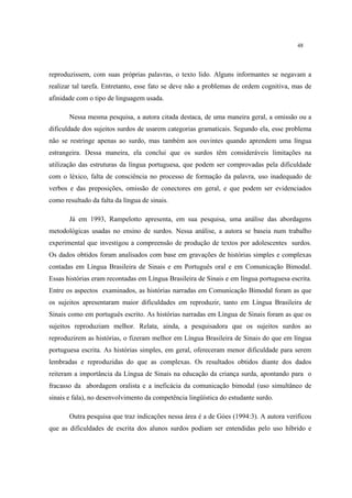 48
reproduzissem, com suas próprias palavras, o texto lido. Alguns informantes se negavam a
realizar tal tarefa. Entretanto, esse fato se deve não a problemas de ordem cognitiva, mas de
afinidade com o tipo de linguagem usada.
Nessa mesma pesquisa, a autora citada destaca, de uma maneira geral, a omissão ou a
dificuldade dos sujeitos surdos de usarem categorias gramaticais. Segundo ela, esse problema
não se restringe apenas ao surdo, mas também aos ouvintes quando aprendem uma língua
estrangeira. Dessa maneira, ela conclui que os surdos têm consideráveis limitações na
utilização das estruturas da língua portuguesa, que podem ser comprovadas pela dificuldade
com o léxico, falta de consciência no processo de formação da palavra, uso inadequado de
verbos e das preposições, omissão de conectores em geral, e que podem ser evidenciados
como resultado da falta da língua de sinais.
Já em 1993, Rampelotto apresenta, em sua pesquisa, uma análise das abordagens
metodológicas usadas no ensino de surdos. Nessa análise, a autora se baseia num trabalho
experimental que investigou a compreensão de produção de textos por adolescentes surdos.
Os dados obtidos foram analisados com base em gravações de histórias simples e complexas
contadas em Língua Brasileira de Sinais e em Português oral e em Comunicação Bimodal.
Essas histórias eram recontadas em Língua Brasileira de Sinais e em língua portuguesa escrita.
Entre os aspectos examinados, as histórias narradas em Comunicação Bimodal foram as que
os sujeitos apresentaram maior dificuldades em reproduzir, tanto em Língua Brasileira de
Sinais como em português escrito. As histórias narradas em Língua de Sinais foram as que os
sujeitos reproduziam melhor. Relata, ainda, a pesquisadora que os sujeitos surdos ao
reproduzirem as histórias, o fizeram melhor em Língua Brasileira de Sinais do que em língua
portuguesa escrita. As histórias simples, em geral, ofereceram menor dificuldade para serem
lembradas e reproduzidas do que as complexas. Os resultados obtidos diante dos dados
reiteram a importância da Língua de Sinais na educação da criança surda, apontando para o
fracasso da abordagem oralista e a ineficácia da comunicação bimodal (uso simultâneo de
sinais e fala), no desenvolvimento da competência lingüística do estudante surdo.
Outra pesquisa que traz indicações nessa área é a de Góes (1994:3). A autora verificou
que as dificuldades de escrita dos alunos surdos podiam ser entendidas pelo uso híbrido e
 