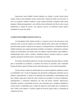 50
Interessa-me nesse trabalho levantar hipóteses em relação à coesão textual desses
sujeitos, frente às suas produções escritas, observando a relação de sentido em seus textos. A
meu ver a questão é bastante complexa e requer amplas discussões, instigando ainda muitas
pesquisas. Dando prosseguimento a essa reflexão, faço interlocução com Koch, onde a autora
problematiza a relação da escrita e dos aspectos coesivos, no fenômeno textual, aspecto
constatado nos textos dos surdos.
2.4 REFLEXÃO SOBRE COESÃO TEXTUAL
As investigações sobre relações textuais e os aspectos coesivos não são poucas e nem
unânimes, tanto no que diz respeito aos critérios adotados pelos autores para sua definição e
particularização, quanto à seleção de seus aspectos. Consequentemente, as diferentes linhas de
trabalho propostas nem sempre apresentam resultados convergentes. Apresentá-las, portanto,
implica em confrontá-las com estudos mais em evidência. Importa destacar, neste trabalho, a
fundamentação teórica sobre a temática, abordando aspectos essenciais relativos à coesão,
segundo a perspectiva de Koch, ponto essencial para este estudo.
No entanto, não podemos perder de vista que esta pesquisa pretende chamar a atenção
para a necessidade de reconhecer a existência das formas de expressão, tanto sinalizadas
(Língua de Sinais), quanto de língua escrita, observando quais os seus critérios de produção.
Existem formas variadas de manifestação de um sistema lingüístico subjacente comum
às modalidades oral e escrita da linguagem que apresentam configurações específicas que as
definem e particularizam. A tentativa de apreensão das similaridades e dessemelhança entre
elas, contudo, exige que se tenha em conta a natureza da atividade e os recursos lingüísticos,
paralinguísticos e contextuais disponíveis em cada uma dessas variantes. Interessa-nos,
sobretudo, examinar a estruturação do texto e dos enunciados que o compõem, abordando a
coesão textual, as habilidades que o usuário da língua de sinais dispõe para a produção do
texto. Enfim, nosso objetivo é verificar o papel da escrita do sujeito surdo e a construção de
sentido do seu texto.
 