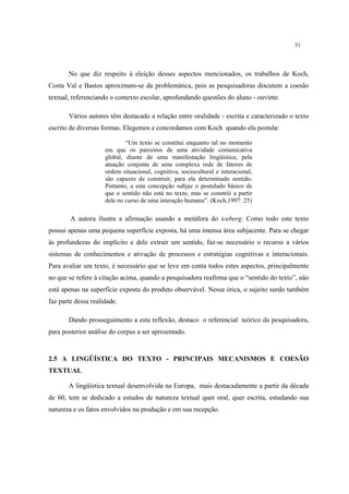 51
No que diz respeito à eleição desses aspectos mencionados, os trabalhos de Koch,
Costa Val e Bastos aproximam-se da problemática, pois as pesquisadoras discutem a coesão
textual, referenciando o contexto escolar, aprofundando questões do aluno - ouvinte.
Vários autores têm destacado a relação entre oralidade - escrita e caracterizado o texto
escrito de diversas formas. Elegemos e concordamos com Koch quando ela postula:
“Um texto se constitui enquanto tal no momento
em que os parceiros de uma atividade comunicativa
global, diante de uma manifestação lingüística, pela
atuação conjunta de uma complexa rede de fatores de
ordem situacional, cognitiva, sociocultural e interacional,
são capazes de construir, para ela determinado sentido.
Portanto, a esta concepção subjaz o postulado básico de
que o sentido não está no texto, mas se constrói a partir
dele no curso de uma interação humana”. (Koch,1997: 25)
A autora ilustra a afirmação usando a metáfora do iceberg. Como todo este texto
possui apenas uma pequena superfície exposta, há uma imensa área subjacente. Para se chegar
às profundezas do implícito e dele extrair um sentido, faz-se necessário o recurso a vários
sistemas de conhecimentos e ativação de processos e estratégias cognitivas e interacionais.
Para avaliar um texto, é necessário que se leve em conta todos estes aspectos, principalmente
no que se refere à citação acima, quando a pesquisadora reafirma que o “sentido do texto”, não
está apenas na superfície exposta do produto observável. Nessa ótica, o sujeito surdo também
faz parte dessa realidade.
Dando prosseguimento a esta reflexão, destaco o referencial teórico da pesquisadora,
para posterior análise do corpus a ser apresentado.
2.5 A LINGÜÍSTICA DO TEXTO - PRINCIPAIS MECANISMOS E COESÃO
TEXTUAL
A lingüística textual desenvolvida na Europa, mais destacadamente a partir da década
de 60, tem se dedicado a estudos de natureza textual quer oral, quer escrita, estudando sua
natureza e os fatos envolvidos na produção e em sua recepção.
 