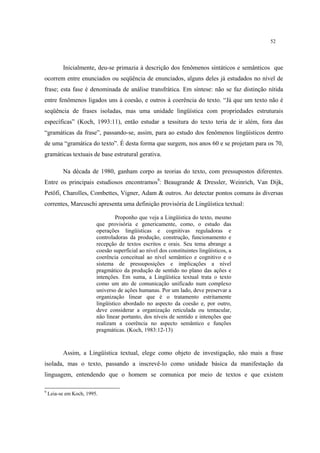 52
Inicialmente, deu-se primazia à descrição dos fenômenos sintáticos e semânticos que
ocorrem entre enunciados ou seqüência de enunciados, alguns deles já estudados no nível de
frase; esta fase é denominada de análise transfrática. Em síntese: não se faz distinção nítida
entre fenômenos ligados uns à coesão, e outros à coerência do texto. “Já que um texto não é
seqüência de frases isoladas, mas uma unidade lingüística com propriedades estruturais
específicas” (Koch, 1993:11), então estudar a tessitura do texto teria de ir além, fora das
“gramáticas da frase”, passando-se, assim, para ao estudo dos fenômenos lingüísticos dentro
de uma “gramática do texto”. É desta forma que surgem, nos anos 60 e se projetam para os 70,
gramáticas textuais de base estrutural gerativa.
Na década de 1980, ganham corpo as teorias do texto, com pressupostos diferentes.
Entre os principais estudiosos encontramos9
: Beaugrande & Dressler, Weinrich, Van Dijk,
Petöfi, Charolles, Combettes, Vigner, Adam & outros. Ao detectar pontos comuns às diversas
correntes, Marcuschi apresenta uma definição provisória de Lingüística textual:
Proponho que veja a Lingüística do texto, mesmo
que provisória e genericamente, como, o estudo das
operações lingüísticas e cognitivas reguladoras e
controladoras da produção, construção, funcionamento e
recepção de textos escritos e orais. Seu tema abrange a
coesão superficial ao nível dos constituintes lingüísticos, a
coerência conceitual ao nível semântico e cognitivo e o
sistema de pressuposições e implicações a nível
pragmático da produção de sentido no plano das ações e
intenções. Em suma, a Lingüística textual trata o texto
como um ato de comunicação unificado num complexo
universo de ações humanas. Por um lado, deve preservar a
organização linear que é o tratamento estritamente
lingüístico abordado no aspecto da coesão e, por outro,
deve considerar a organização reticulada ou tentacular,
não linear portanto, dos níveis de sentido e intenções que
realizam a coerência no aspecto semântico e funções
pragmáticas. (Koch, 1983:12-13)
Assim, a Lingüística textual, elege como objeto de investigação, não mais a frase
isolada, mas o texto, passando a inscrevê-lo como unidade básica da manifestação da
linguagem, entendendo que o homem se comunica por meio de textos e que existem
9
Leia-se em Koch, 1995.
 
