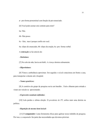 55
o - pro-forma pronominal com função de pro-enunciado.
[6] Você pode assinar este contrato para mim?
6a- Não.
6b- Não posso.
6c - Sim, mas é porque confio em você.
6a- elipse do enunciado, 6b- elipse da oração, 6c- pro- forma verbal.
A reiteração se faz através de:
- Sinônimos:
[7] No colo da mãe, havia um bebê. A criança dormia calmamente.
- Hiperônimos:
[8] Vimos a ambulância aproximar. Em seguida o veículo estacionou em frente a casa,
para transportar o doente até o hospital.
- Nomes genéricos:
[9] A comitiva do grupo de pesquisa ouviu um barulho . Todos olharam para estrada e
viram um veículo se aproximando.
- Expressões nominais definidas:
[10] Lula perdeu a ultima eleição. O presidente do PT, sofreu mais uma derrota na
política.
- Repetição do mesmo item lexical:
[11] O computador é uma ferramenta eficaz para agilizar nosso trabalho de pesquisa.
Por isso, o computador faz parte das necessidades que devemos priorizar.
 