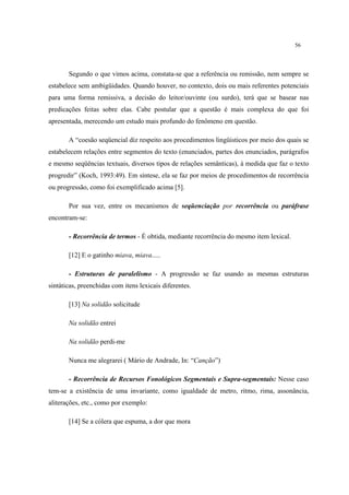 56
Segundo o que vimos acima, constata-se que a referência ou remissão, nem sempre se
estabelece sem ambigüidades. Quando houver, no contexto, dois ou mais referentes potenciais
para uma forma remissiva, a decisão do leitor/ouvinte (ou surdo), terá que se basear nas
predicações feitas sobre elas. Cabe postular que a questão é mais complexa do que foi
apresentada, merecendo um estudo mais profundo do fenômeno em questão.
A “coesão seqüencial diz respeito aos procedimentos lingüisticos por meio dos quais se
estabelecem relações entre segmentos do texto (enunciados, partes dos enunciados, parágrafos
e mesmo seqüências textuais, diversos tipos de relações semânticas), à medida que faz o texto
progredir” (Koch, 1993:49). Em síntese, ela se faz por meios de procedimentos de recorrência
ou progressão, como foi exemplificado acima [5].
Por sua vez, entre os mecanismos de seqüenciação por recorrência ou paráfrase
encontram-se:
- Recorrência de termos - É obtida, mediante recorrência do mesmo item lexical.
[12] E o gatinho miava, miava.....
- Estruturas de paralelismo - A progressão se faz usando as mesmas estruturas
sintáticas, preenchidas com itens lexicais diferentes.
[13] Na solidão solicitude
Na solidão entrei
Na solidão perdi-me
Nunca me alegrarei ( Mário de Andrade, In: “Canção”)
- Recorrência de Recursos Fonológicos Segmentais e Supra-segmentais: Nesse caso
tem-se a existência de uma invariante, como igualdade de metro, ritmo, rima, assonância,
aliterações, etc., como por exemplo:
[14] Se a cólera que espuma, a dor que mora
 