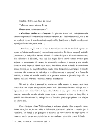 57
Na alma e destrói cada ilusão que nasce;
Tudo o que punge, tudo que devora
O coração, no rosto se estampasse11
.
- Conteúdos semânticos – Paráfrase: Na paráfrase tem-se um mesmo conteúdo
semântico apresentado sob formas de estruturas diferentes. Ex.: Em todo enunciado, fala-se de
um estado de coisas, de uma determinada maneira: além daquilo que se diz, há o modo como
aquilo que se diz é dito (Koch, 1993:52)
- Aspectos e tempos verbais: Dentro da “macrossintaxe textual”, Weinrich organiza os
tempos verbais de acordo com três características constitutivas do sistema temporal: a atitude
comunicativa, a perspectiva, o relevo. Para ele, existem dois tipos de atividade comunicativa:
a de comentar e a de narrar, sendo que cada língua possui tempos verbais próprios para
assinalar a comunicação. Os tempos do comentário conduzem o ouvinte a uma atitude
receptiva, tensa, engajada, atenta; os do relato, ao contrário, levam o ouvinte a assumir uma
atitude distensa não lhe exigindo nenhuma reação direta. Em português, os tempos do mundo
comentado são o presente do indicativo, o pretérito (simples e composto), e o futuro do
presente; e tempos do mundo narrado são o pretérito simples, o pretérito imperfeito, o
pretérito-mais-que-perfeito e o futuro do pretérito do indicativo.
No que se refere à perspectiva, têm-se, em cada mundo, os tempos zero (sem
perspectiva) e os tempos retrospectivos e prospectivos. No mundo comentado, o tempo zero é
o presente, o tempo retrospectivo é o pretérito perfeito e o tempo prospectivo é o futuro do
presente; no mundo narrado, há dois tempos zeros – o pretérito perfeito e o imperfeito; o
pretérito mais-que-perfeito é o retrospectivo e o futuro do pretérito prospectivo com relação
aos tempos zero.
Com relação ao relevo Weirinch divide o texto em primeiro plano e segundo plano,
dando instruções ao ouvinte sobre a informação considerada principal e aquela que é
secundária. Em francês e em português, a indicação de relevo através do tempo verbal só
ocorre no mundo narrado: o perfeito indica o primeiro plano, o imperfeito, o pano de fundo.
11
Cf. TAVARES, H. U. C. Teoria literária, 1984:.317.
 