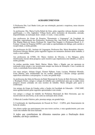 AGRADECIMENTOS
À Professora Dra. Luci Banks Leite, por sua orientação, paciente e respeitosa, meus sinceros
agradecimentos.
Às professoras: Dra. Maria Cecília Rafael de Góes, pelas sugestões valiosas durante a minha
qualificação, e a Dra. Inghedore Vilhaça Koch, pelos momentos de discussões, amizade,
disponibilidade, na realização deste estudo. A vocês, o meu carinho.
Aos professores do Grupo de Pesquisa “Pensamento e Linguagem” da Faculdade de
Educação, especialmente aos Professores: Professora Dra. Ana Luíza B. Smolka, Professora
Dra. Regina Maria de Souza, Professor Dr. Angel Pino Sirgado e a Professora Roseli A. C.
Fontana (Grupo de Pesquisa GEPEC), por todas as oportunidades de diálogo, pelo carinho e
receptividade, a minha gratidão.
Aos professores do IEL, Instituto de Linguagem, Professora Dra. Maria Bernadette Abaurre,
Professora Edwiges Morato, pelas sugestões seguras em momentos distintos deste trabalho, a
vocês, o meu carinho.
Aos professores da UFMG, Dr. Marco Antônio de Oliveira, e Iria Melgaço, pelas
interlocuções iniciais desta pesquisa e pelo incentivo que impulsionou este trabalho, a vocês, a
minha gratidão.
Às minhas queridas irmãs: Marli, Marise, Marta, Mary e Magda, que me apoiaram na
realização desse estudo e me incentivaram sempre nas horas de frustações. Com o carinho de
vocês, a caminhada ficou menos árdua.
Aos meus amigos: Adriane Giugni, Eleanor Palhano, Ivana, Luciana, Wladimir Miotello,
Ivone Martins, pela solidariedade em me acolher, participar e discutir comigo questões
específicas referentes a esta pesquisa. A vocês, um grande beijo.
Às professoras das Salas de Recurso da Rede Municipal de Ensino de Belo Horizonte, Mônica
e Rosângela Elmiro, amigas e colegas de trabalho que contribuíram para que os dados desta
pesquisa fossem coletadas em seus recintos de trabalho. Muito obrigado pelo apoio e
colaboração.
Aos amigos do Grupo de Estudos sobre a Surdez da Faculdade de Educação – UNICAMP,
meus agradecimentos pelas sugestões apresentadas à este estudo.
Aos amigos e colegas de trabalho da Prefeitura Municipal de Belo Horizonte, que me
incentivaram de uma forma, ou de outra na realização deste estudo.
À Maria de Lourdes Faleiros, pela presença amiga, um grande beijo.
À Coordenação de Aperfeiçoamento de Pessoal de Nível – CAPES, pelo financiamento da
bolsa de estudos.
Aos alunos surdos que participaram com seus textos escritos, o meu agradecimento, pois sem
vocês este trabalho não teria realizado.
À todos que contribuíram de diferentes maneiras para a finalização deste
trabalho, um beijo carinhoso.
 