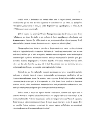 58
Sendo assim, a recorrência de tempo verbal tem a função coesiva, indicando ao
leitor/ouvinte que se trata de uma seqüência de comentário ou de relato, de perspectiva
retrospectiva, prospectiva ou zero, ou ainda, de primeiro ou segundo plano, no relato. Koch
(1992) nos apresenta um exemplo:
[15] O recanto era aprazível. O vento balançava as copas das árvores, os raios do sol
refletiam-se nas águas do riacho e um perfume de flores espalhava-se pela clareira onde
descansavam os viajantes. De súbito, ouviu-se um grande estrondo e todos se puseram de pé,
sobressaltados (somente tempos do mundo narrado – segundo e primeiro plano).
No exemplo acima, têm-se a recorrência do mesmo tempo verbal – o imperfeito do
indicativo. Segundo Wenrich, trata-se do fenômeno de “transições homogêneas”, que no caso
indicam ao ouvinte que se trata do segundo plano de um relato. Quando ocorre a mudança do
imperfeito para o perfeito do indicativo seria a transição heterogênea do primeiro grau, pois
assinala a mudança de perspectiva, ou melhor dizendo, passa-se ao primeiro plano do relato,
isto é ao da ação. Percebe-se, que, até o final da primeira parte do exemplo, tem-se a
seqüenciação parafrásica e na segunda, uma seqüenciação frástica.
Partindo do que foi explicitado, enquanto perdurarem os verbos no pretérito perfeito,
indicando o primeiro plano do relato, a seqüenciação será novamente parafrástica, até que
ocorra nova mudança de tempo. Se passasse, para o presente do indicativo, mudaria a atitude
comunicativa do relato para a de comentário, se, além disso viesse a utilizar o futuro do
presente, haveria, ainda, mudança de perspectiva (zero para prospectiva), tendo-se então, uma
transição heterogênea de segundo grau (alteração de mais de um traço).
Para o autor, a noção de aspecto verbal é descartada, achando que aquilo que se
costuma chamar de “aspecto” se encontra incluído nos tempos verbais de cada situação. Koch
contradiz afirmando: “Não me parece que a teoria dos tempos verbais de Weinrich seja capaz
de dar conta de todos os matizes aspectuais, de modo que, a meu ver, a noção de aspecto deve
ser mantida. Assim, também a recorrência do mesmo aspecto verbal deve ser considerada
como um fenômeno de seqüenciação parafrástica”.
 
