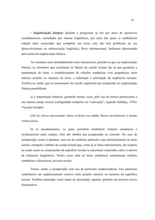 59
- Sequênciação frástica: Quando a progressão se faz por meio de sucessivos
encadeamentos, assinalados por marcas lingüísticas, por meio das quais se estabelecem
relação entre enunciados que compõem um texto, este não terá problemas no seu
desenvolvimento ou referenciação lingüística, fluxo informacional, fenômeno denominado
pela autora de seqüenciação frástica.
Ao examinar mais detalhadamente estes mecanismos, percebe-se que, na seqüenciação
frástica, os elementos que constituem os fatores de coesão textual são os que garantem a
manutenção do tema, o estabelecimento de relações semânticas e/ou pragmáticas entre
maiores porções ou menores do texto, a ordenação e articulação de seqüências textuais.
Verifica-se, então, que os mecanismos de coesão seqüencial por progressão ou seqüenciação
frástica possibilitam:
a) a manutenção temática, garantida muitas vezes, pelo uso de termos pertencentes a
um mesmo campo lexical (contiguidade semântica ou “colocação”, segundo Halliday, 1976).
Veja por exemplo:
[16] As chuvas provocaram vários acidentes na cidade. Houve desabamento e muitas
vítimas fatais.
b) os encadeamentos, os quais permitem estabelecer relações semânticas e
ou/discursivas entre orações. Eles são obtidos por justaposição ou conexão. No caso de
justaposição, temos a parataxe, sem uso de nenhuma partícula o que particularmente no texto
escrito, extrapola o âmbito da coesão textual que, como já se falou anteriormente, diz respeito
ao modo como os componentes da superfície textual se encontram conectados entre si através
de elementos lingüísticos. Nestes casos cabe ao leitor estabelecer mentalmente relações
semânticas e discursivas, do texto escrito.
Temos, ainda, a justaposição com uso de partículas seqüenciadoras. Tais partículas
estabelecem um seqüenciamento coesivo entre porções maiores ou menores da superfície
textual. Também nomeadas como sinais de articulação, operam, portanto em diversos níveis
hierárquicos:
 