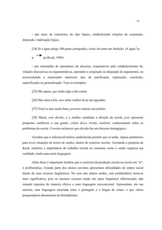 61
- por meio de conectores do tipo lógico, estabelecendo relações de conjunção,
disjunção, implicação lógica.
[24] Se a água atinge 100 graus centígrados, então ela entra em ebulição. (A águase
p q) (Koch, 1989)
- por intermédio de operadores do discurso, responsáveis pelo estabelecimento de,
relações discursivas ou argumentativas, operando a conjunção ou disjunção de argumentos, ou
acrescentando a enunciados anteriores atos de justificação, explicação, conclusão,
especificação ou generalização. Veja os exemplos:
[25] Me espere, que tenho algo a lhe contar.
[26] Não estava frio, mas achei melhor levar um agasalho.
[27] Você se saiu muito bem, portanto merece um prêmio.
[28] Maria, sem dúvida, é a melhor candidata a direção da escola, pois apresenta
propostas confiáveis a sua gestão. (Além disso, revela, também} conhecimento sobre os
problemas da escola. Convém esclarecer que ela não faz um discurso demagógico.
Acredito que o referencial teórico estabelecido permite que se tenha alguns parâmetros
para rever situações de textos de surdos, dentro do contexto escolar. Aceitando a proposta de
Koch, reafirmo a importância do trabalho textual ao examinar como o surdo organiza sua
realidade, tendo uma outra linguagem.
Além disso é importante lembrar que o exercício da produção escrita na escola em “si”,
é problemática. Grande parte dos alunos ouvintes apresentam dificuldades de ordem social
diante de seus recursos lingüísticos. No caso dos alunos surdos, esta problemática torna-se
mais significativa, pois os mesmos crescem tendo um input lingüístico diferenciado, não
estando expostos de maneira efetiva a uma linguagem convencional. Apresentam, em sua
maioria, uma linguagem mesclada entre o português e a língua de sinais, o que vários
pesquisadores denominam de bimodalismo.
 