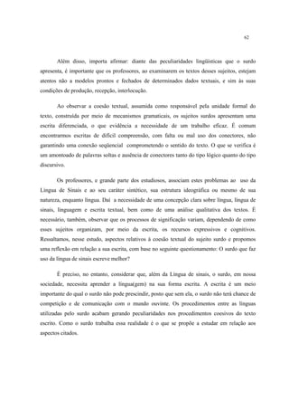 62
Além disso, importa afirmar: diante das peculiaridades lingüísticas que o surdo
apresenta, é importante que os professores, ao examinarem os textos desses sujeitos, estejam
atentos não a modelos prontos e fechados de determinados dados textuais, e sim às suas
condições de produção, recepção, interlocução.
Ao observar a coesão textual, assumida como responsável pela unidade formal do
texto, construída por meio de mecanismos gramaticais, os sujeitos surdos apresentam uma
escrita diferenciada, o que evidência a necessidade de um trabalho eficaz. É comum
encontrarmos escritas de difícil compreensão, com falta ou mal uso dos conectores, não
garantindo uma conexão seqüencial comprometendo o sentido do texto. O que se verifica é
um amontoado de palavras soltas e ausência de conectores tanto do tipo lógico quanto do tipo
discursivo.
Os professores, e grande parte dos estudiosos, associam estes problemas ao uso da
Língua de Sinais e ao seu caráter sintético, sua estrutura ideográfica ou mesmo de sua
natureza, enquanto língua. Daí a necessidade de uma concepção clara sobre língua, língua de
sinais, linguagem e escrita textual, bem como de uma análise qualitativa dos textos. É
necessário, também, observar que os processos de significação variam, dependendo de como
esses sujeitos organizam, por meio da escrita, os recursos expressivos e cognitivos.
Ressaltamos, nesse estudo, aspectos relativos à coesão textual do sujeito surdo e propomos
uma reflexão em relação a sua escrita, com base no seguinte questionamento: O surdo que faz
uso da língua de sinais escreve melhor?
É preciso, no entanto, considerar que, além da Língua de sinais, o surdo, em nossa
sociedade, necessita aprender a língua(gem) na sua forma escrita. A escrita é um meio
importante do qual o surdo não pode prescindir, posto que sem ela, o surdo não terá chance de
competição e de comunicação com o mundo ouvinte. Os procedimentos entre as línguas
utilizadas pelo surdo acabam gerando peculiaridades nos procedimentos coesivos do texto
escrito. Como o surdo trabalha essa realidade é o que se propõe a estudar em relação aos
aspectos citados.
 