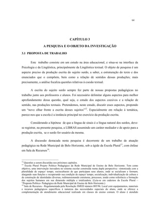 64
CAPÍTULO 3
A PESQUISA E O OBJETO DA INVESTIGAÇÃO
3.1 PROPOSTA DE TRABALHO
Este trabalho consiste em um estudo na área educacional, e situa-se na interface da
Psicologia e da Lingüística, principalmente da Lingüística textual. O objeto de pesquisa é um
aspecto preciso da produção escrita do sujeito surdo, a saber, a estruturação do texto e dos
enunciados que o compõem, bem como a relação de sentidos dessas produções; mais
precisamente, a análise focaliza questões relativas à coesão textual.
A escrita do sujeito surdo sempre fez parte de nossas propostas pedagógicas no
trabalho junto aos professores e alunos. Foi necessário delimitar alguns aspectos para melhor
aprofundamento dessa questão, qual seja, o estudo dos aspectos coesivos e a relação de
sentido, nas produções textuais. Pretendemos, neste estudo, discutir esses aspectos, propondo
um “novo olhar frente a escrita desses sujeitos”12
. Especialmente em relação à temática,
parece-nos que a escola é a instância principal no exercício da produção escrita.
Considerando a hipótese de que a língua de sinais é a língua natural dos surdos, deve-
se registrar, na presente pesquisa, a LIBRAS assumindo um caráter mediador e de apoio para a
produção escrita, se o surdo for usuário da mesma.
A discussão destacada nesta pesquisa é decorrente de um trabalho de atuação
pedagógica na Rede Municipal de Belo Horizonte, sob a égide da Escola Plural13
, com ênfase
em Sala de Recursos14
.
12
Questões a serem discutidas nos próximos capítulos.
13
Escola Plural Projeto Político Pedagógico da Rede Municipal de Ensino de Belo Horizonte. Tem como
objetivo, uma intervenção inovadora no sistema escolar construída numa dupla perspectiva:- sintonizada com a
pluralidade de espaço/ tempo, socioculturais de que participam seus alunos, onde se socializam e formam;
alargando suas funções e recuperando sua condição de espaço/ tempo, socialização, individualização de cultura e
de construção de identidades diversas, redimensionando estruturas, processos, tendo como referência a formação
dos sujeitos humanos em sua dimensão múltipla e totalizadora. (Leia-se em cadernos da Escola Plural –
“Proposta Político- Pedagógica da Rede Municipal de Ensino de Belo Horizonte.)
14
Sala de Recursos - Regulamentada pela Resolução SMED número 005/96. Local com equipamentos, materiais
e recursos pedagógicos específicos à natureza das necessidades especiais do aluno, onde se oferece a
complementação do atendimento educacional realizado em classes do ensino comum. O aluno é atendido
 