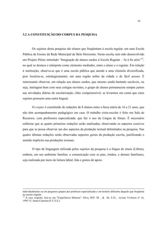 65
3.2 A CONSTITUIÇÃO DO CORPUS DA PESQUISA
Os sujeitos desta pesquisa são alunos que freqüentam à escola regular, em uma Escola
Pública de Ensino da Rede Municipal de Belo Horizonte. Nesta escola, tem sido desenvolvido
um Projeto Piloto intitulado “Integração de alunos surdos à Escola Regular – 5a à 8a série”15
,
no qual se destaca o intérprete como elemento mediador, entre o aluno e o regente. Em relação
à instituição, observa-se que é uma escola pública que atende a uma clientela diversificada,
pois localiza-se, estrategicamente, em uma região nobre da cidade e de fácil acesso. É
interessante observar, em relação aos alunos surdos, que mesmo sendo bastante sociáveis, ou
seja, interagem bem com seus colegas ouvintes, o grupo de alunos permanecem sempre juntos
nas atividades diárias de escolarização, (fato compreensível, se levarmos em conta que estes
sujeitos possuem uma outra língua).
O corpus é constituído de redações de 8 alunos entre a faixa etária de 16 a 21 anos, que
não têm acompanhamento pedagógico em casa. O trabalho extra-escolar é feito em Sala de
Recursos, com professora especializada, que faz o uso da Língua de Sinais. É necessário
enfatizar que as quatro primeiras redações serão analisadas, observando os aspectos coesivos
para que se possa observar um dos aspectos da produção textual delimitados na pesquisa. Nas
quatro últimas redações serão observadas aspectos gerais da produção escrita, justificando o
sentido implícito nas produções textuais.
O tipo de linguagem utilizada pelos sujeitos da pesquisa é a língua de sinais (Libras),
embora, em seu ambiente familiar, a comunicação com os pais, irmãos, e demais familiares,
seja realizada por meio de leitura labial, fala e gestos de apoio.
individualmente ou em pequenos grupos por professor especializado e em horário diferente daquele que freqüenta
no ensino regular.
15
A esse respeito, leia-se em “Experiência Mineira”, Silva, M.P. M. , & Sá. E.D., revista Vivência nº 16,
1995:15. Santa Catarina.(F.C.E.E.)
 