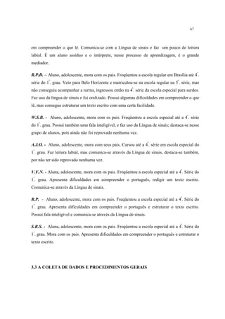 67
em compreender o que lê. Comunica-se com a Língua de sinais e faz um pouco de leitura
labial. É um aluno assíduo e o intérprete, nesse processo de aprendizagem, é o grande
mediador.
R.P.D. – Aluno, adolescente, mora com os pais. Freqüentou a escola regular em Brasília até 4ª
.
série do 1º
. grau. Veio para Belo Horizonte e matriculou-se na escola regular na 5ª
. série, mas
não conseguiu acompanhar a turma, ingressou então na 4ª
. série da escola especial para surdos.
Faz uso da língua de sinais e foi oralizado. Possui algumas dificuldades em compreender o que
lê, mas consegue estruturar um texto escrito com uma certa facilidade.
W.S.B. - Aluno, adolescente, mora com os pais. Freqüentou a escola especial até a 4ª
. série
do 1º
. grau. Possui também uma fala inteligível, e faz uso da Língua de sinais; destaca-se nesse
grupo de alunos, pois ainda não foi reprovado nenhuma vez.
A.J.O. - Aluno, adolescente, mora com seus pais. Cursou até a 4ª
. série em escola especial do
1º
. grau. Faz leitura labial, mas comunica-se através da Língua de sinais, destaca-se também,
por não ter sido reprovado nenhuma vez.
V.F.N. - Aluna, adolescente, mora com os pais. Freqüentou a escola especial até a 4ª
. Série do
1º
. grau. Apresenta dificuldades em compreender o português, redigir um texto escrito.
Comunica-se através da Língua de sinais.
R.P. - Aluno, adolescente, mora com os pais. Freqüentou a escola especial até a 4ª
. Série do
1º
. grau. Apresenta dificuldades em compreender o português e estruturar o texto escrito.
Possui fala inteligível e comunica-se através da Língua de sinais.
S.R.S. - Aluna, adolescente, mora com os pais. Freqüentou a escola especial até a 4ª
. Série do
1º
. grau. Mora com os pais. Apresenta dificuldades em compreender o português e estruturar o
texto escrito.
3.3 A COLETA DE DADOS E PROCEDIMENTOS GERAIS
 