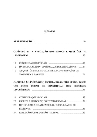 SUMÁRIO
APRESENTAÇÃO .........................................................................................10
CAPÍTULO 1: A EDUCAÇÃO DOS SURDOS E QUESTÕES DE
LINGUAGEM .................................................................................................15
1.1 CONSIDERAÇÕES INICIAIS .............................................................16
1.2 DA ESCOLA NORMATIZADORA AOS DESAFIOS ATUAIS ........17
1.3 AS QUESTÕES DA LINGUAGEM E AS CONTRIBUIÇÕES DE
VYGOTSKY E BAKHTIN ...................................................................21
CAPÍTULO 2: LÍNGUA(GEM) ESCRITA DO SUJEITO SURDO: O SEU
USO COMO LUGAR DE CONSTRUÇÃO DOS RECURSOS
LINGÜÍSTICOS ............................................................................................36
2.1 CONSIDERAÇÕES INICIAIS .............................................................37
2.2 ESCRITA E SURDEZ NO CONTEXTO ESCOLAR ..........................38
2.3 DIFICULDADES DE APRENDER, OU DIFICULDADES DE
ESCREVER ...........................................................................................40
2.4 REFLEXÃO SOBRE COESÃO TEXTUAL ........................................50
 