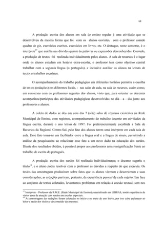 68
A produção escrita dos alunos em sala de ensino regular é uma atividade que se
desenvolveu da mesma forma que foi com os alunos ouvintes, com o professor usando
quadro de giz, exercícios escritos, exercícios em livros, etc. O destaque, neste contexto, é o
interprete17
que auxilia nas dúvidas quanto às palavras ou expressões desconhecidas. Contudo,
a produção de textos foi realizada individualmente pelos alunos. A sala de recursos é o lugar
onde os alunos estudam em horário extra-escolar, o professor tem como objetivo central
trabalhar com a segunda língua (o português), e inclusive auxiliar os alunos na leitura de
textos e trabalhos escolares.
O acompanhamento do trabalho pedagógico em diferentes horários permitiu a escolha
de textos (redações) em diferentes locais, - nas salas de aula, na sala de recursos, assim como,
em conversas com os professores regentes dos alunos, visto que, para orientar os docentes
acompanhou/participou das atividades pedagógicas desenvolvidas no dia - a - dia junto aos
professores e alunos.
A coleta de dados se deu em uma das 7 (sete) salas de recursos existentes na Rede
Municipal de Ensino, com registros, acompanhamento do trabalho docente em atividades da
língua escrita, durante o ano letivo de 1997. Foi preferencialmente escolhida a Sala de
Recursos da Regional Centro-Sul, pelo fato dos alunos terem uma intérprete em cada sala de
aula. Esse fato torna-se um facilitador entre a língua oral e a língua de sinais, permitindo a
análise da pesquisadora ao relacionar esse fato a um novo dado na educação dos surdos.
Diante dos resultados obtidos, é possível propor aos professores uma ressignificação frente ao
trabalho de escrita do português.
A produção escrita dos surdos foi realizada individualmente; o docente sugeriu o
título18
, e o aluno podia resolver com o professor as dúvidas a respeito do que escrevia. Os
textos das amostragens produziram sobre fatos que os alunos viveram e descreveram e suas
considerações; as redações partiram, portanto, da experiência pessoal de cada sujeito. Em face
ao conjunto de textos coletados, levantamos problemas em relação à coesão textual, sem nos
17
Intérprete - Professor da R.M.E. (Rede Municipal de Ensino),especializado em LIBRAS, tendo experiência de
vários anos de atuação com surdos em escolas especiais.
18
As amostragens das redações foram coletadas no início e no meio do ano letivo, por isso cabe esclarecer ao
leitor a razão dos títulos e do conteúdo das mesmas.
 
