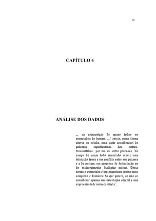 70
CAPÍTULO 4
ANÁLISE DOS DADOS
... na composição de quase todos os
enunciados do homem (...) existe, numa forma
aberta ou velada, uma parte considerável de
palavras significativas dos outros,
transmitidas por um ou outro processo. No
campo de quase todo enunciado ocorre uma
interação tensa e um conflito entre sua palavra
e a de outrem, um processo de delimitação ou
de esclarecimento dialógico mútuo. Desta
forma o enunciado é um organismo muito mais
complexo e dinâmico do que parece, se não se
considerar apenas sua orientação objetal e sua
expressividade unívoca direta”.
 
