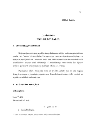 71
Mikhail Bakhtin
CAPÍTULO 4
ANÁLISE DOS DADOS
4.1 CONSIDERAÇÕES INICIAIS
Neste capítulo, apresento a análise das redações dos sujeitos surdos caracterizados no
quadro 1 do Capítulo 3 deste trabalho. Este estudo tem como propósito levantar hipóteses em
relação à produção textual do sujeito surdo e os sentidos observados em seus enunciados,
estabelecendo relações entre semelhanças e dessemelhança relativamente aos aspectos
coesivos que o surdo apresenta em sua escrita em relação aos ouvintes.
Pretendemos olhar o texto, não como um produto acabado, mas em uma proposta
discursiva, em que os enunciados assumem uma dimensão interativa, para poder construir um
sentido em relação à tessitura textual .
4.2 ANÁLISE DAS REDAÇÕES
a) Redação 1:
Autor19
- EM
Escolaridade: 6a
série
1 - Quem sou eu?
2 - Eu sou Elisângela.
19
Todos os autores das redações, terão as iniciais fictícias para identifica-los.
 