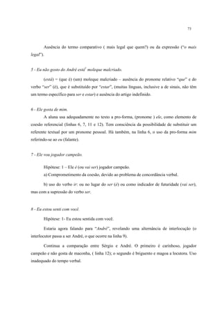 73
Ausência do termo comparativo ( mais legal que quem?) ou da expressão (“o mais
legal”).
5 - Eu não gosto do André está1
moleque malcriado.
(está) = (que é) (um) moleque malcriado – ausência do pronome relativo “que” e do
verbo “ser” (é), que é substituído por “estar”, (muitas línguas, inclusive a de sinais, não têm
um termo específico para ser e estar) e ausência do artigo indefinido.
6 - Ele gosta de mim.
A aluna usa adequadamente no texto a pro-forma, (pronome ) ele, como elemento de
coesão referencial (linhas 6, 7, 11 e 12). Tem consciência da possibilidade de substituir um
referente textual por um pronome pessoal. Há também, na linha 6, o uso da pro-forma mim
referindo-se ao eu (falante).
7 - Ele vou jogador campeão.
Hipótese: 1 – Ele é (ou vai ser) jogador campeão.
a) Comprometimento da coesão, devido ao problema de concordância verbal.
b) uso do verbo ir: ou no lugar do ser (é) ou como indicador de futuridade (vai ser),
mas com a supressão do verbo ser.
8 - Eu estou senti com você.
Hipótese: 1- Eu estou sentida com você.
Estaria agora falando para “André”, revelando uma alternância de interlocução (o
interlocutor passa a ser André, o que ocorre na linha 9).
Continua a comparação entre Sérgio e André. O primeiro é carinhoso, jogador
campeão e não gosta de maconha, ( linha 12); o segundo é briguento e magoa a locutora. Uso
inadequado do tempo verbal.
 