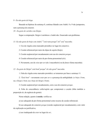 74
9 - Eu não gosto de briga.
Baseada na hipótese da sentença 8, continua falando com André. 8 e 9 são justapostos,
sem a presença de conector.
10 - Eu gosto de carinho com Sérgio.
Segue a comparação. Sérgio é carinhoso e André não. Enunciado sem problemas.
11- Eu não gosto do beijo com André,1 2
está ruim porque3
ele4
esta5
maconha.
1. Uso da vírgula como marcador prosódico no lugar do conectivo.
2. Coesão referencial por meio da elipse do sujeito (beijo).
3. Coesão seqüencial por encadeamento com uso do conector porque.
4. Coesão referencial por meio de pro-forma pronominal (ele).
5. Novamente, uso de estar por ser (ele é maconheiro) ou de fumar (fuma maconha).
12 - Eu gosto do Sérgio1
está bom2
porque3
ele não gosto4
maconha.
1. Falta da vírgula como marcador prosódico, se tomarmos por base a sentença 11.
2. “Está bom” - novamente estar por ser e a presença de ambigüidade: (o beijo é bom;
ou o Sérgio é bom; ou o beijo do Sérgio é bom).
3. Coesão seqüencial por encadeamento, com o uso do conector porque.
4. Falta de concordância verbo/sujeito que compromete a coesão (falta também a
preposição de, da regência do gostar).
Nesta redação, quanto à coesão, verifica-se:
a) uso adequado da pro-forma pronominal como recurso de coesão referencial;
b) uso adequado do conector porque (coesão seqüencial por encadeamento), com valor
de explicação ou justificativa;
c) uso inadequado de estar no lugar de ser;
 