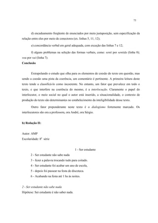 75
d) encadeamento freqüente de enunciados por mera justaposição, sem especificação da
relação entre eles por meio de conectores (ex. linhas 5, 11, 12);
e) concordância verbal em geral adequada, com exceção das linhas 7 e 12;
f) alguns problemas na seleção das formas verbais, como: senti por sentida (linha 8);
vou por vai (linha 7).
Conclusão
Extrapolando o estudo que olha para os elementos de coesão do texto em questão, mas
sendo a coesão uma pista da coerência, um comentário é pertinente. A primeira leitura deste
texto tende a classificá-lo como incoerente. No entanto, um fator que prevalece em todo o
texto, e que interfere na coerência do mesmo, é a interlocução. Claramente o papel do
interlocutor, o meio social no qual o autor está inserido, a situacionalidade, o contexto de
produção do texto são determinantes no estabelecimento da inteligibilidade desse texto.
Outro fator preponderante neste texto é o dialogismo fortemente marcado. Os
interlocutores são ora a professora, ora André, ora Sérgio.
b) Redação II:
Autor: AMP
Escolaridade: 8a
série
1 - Ser estudante
2 - Ser estudante não sabe nada
3 - fezer a palavra trocando tudo para coitado.
4 - Ser estudante foi acabar um ano de escola,
5 - depois foi passear na festa de discoteca.
6 - Acabando na festa até 1 hs às noites.
2 - Ser estudante não sabe nada
Hipótese: Ser estudante é não saber nada.
 