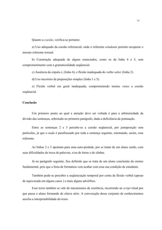 77
Quanto a coesão, verifica-se portanto:
a) Uso adequado da coesão referencial, onde o referente estudante permite recuperar o
mesmo referente textual.
b) Construção adequada de alguns enunciados, como os da linha 4 e 5, sem
comprometimento com a gramaticalidade seqüencial.
c) Ausência da cópula é, (linha 4), e flexão inadequada do verbo saber (linha 2).
d) Uso incorreto de preposições simples (linha 1 e 5).
e) Flexão verbal em geral inadequada, comprometendo muitas vezes a coesão
seqüencial.
Conclusão
Um primeiro ponto ao qual a atenção deve ser voltada é para a arbitrariedade da
divisão das sentenças, sobretudo no primeiro parágrafo, dada a deficiência de pontuação.
Entre as sentenças 2 e 3 percebe-se a coesão seqüencial, por justaposição sem
partículas, já que o nada é parafraseado por toda a sentença seguinte, retomando, assim, esse
referente.
As linhas 2 e 3 apontam para uma auto-piedade, por se tratar de um aluno surdo, com
suas dificuldades de troca de palavras, e/ou de letras e de sílabas.
Já no parágrafo seguinte, fica definido que se trata de um aluno concluinte do ensino
fundamental, pois que a festa de formatura vem acabar com essa sua condição de estudante.
Também pode-se perceber a seqüenciação temporal por conta da flexão verbal (apesar
de equivocada em alguns casos ) e mais alguns advérbios.
Esse texto também se vale de mecanismos de coerência, recorrendo ao script ritual por
que passa o aluno formando de oitava série. A convocação desse conjunto de conhecimentos
auxilia a interpretabilidade do texto.
 